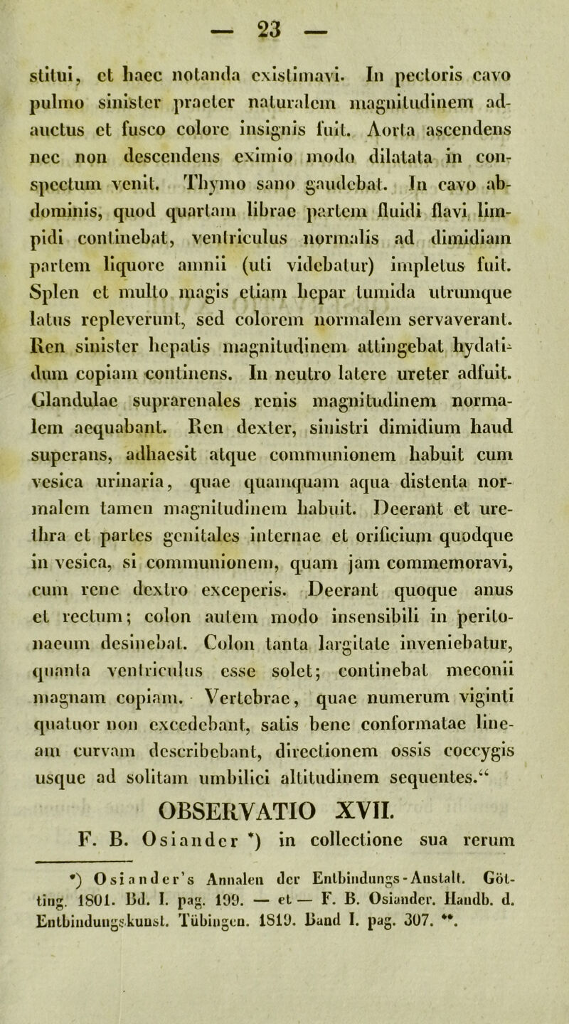 stiliii, ct liacc notaiula existimavi. In pectoris cavo pulmo sinister praeter naturalem magnitiulinem ad- auctus ct fusco colore insignis fuit. Aorta ascendens nec non descendens eximio modo dilatata in con- spectum venit. Thymo sano gaudebat. In cavo ab- dominis, quod quartam librae partem fluidi flavi lim- pidi continebat, venlriculus normalis ad dimidiam partem liquore amnii (uti videbatur) impletus fuit. Splen ct multo magis ctiani licpar tumida utrumque latus repleverunt, sed colorem normalem servaverant. Ren sinister hepatis magnitudinem attingebat hydali- dum copiam continens. In neutro latere ureter adfuit. Glandulae suprarenales renis magnitudinem norma- lem aequabant. Ren dexter, sinistri dimidium haud superans, adhaesit atque communionem habuit cum vesica urinaria, quae quamquam aqua distenta nor- malem tamen magnitudinem habuit. Deerant et ure- thra ct partes genitales internae et orificium quodque in vesica, si communionem, quam jam commemoravi, cum rene dextro exceperis. Deerant quoque anus ct rectum; colon autem modo insensibili in perito- naeum desinebat. Colon tanta largitate inveniebatur, quanla venlriculus esse solet; continebat meconii magnam copiam. Vertebrae, quae numerum viginti quatuor non excedebant, satis bene conformatae line- am curvam describebant, directionem ossis coccygis usque ad solitam umbilici altitudinem sequentes.‘^ OBSERVATIO XVII. F. B. Oslaiidcr *) in collectione sua rerum *) OsianJer’s Annaleii (Icr Enlbiiidiirigs-Aiislalt. Gbt- tiri. 1801. Bd. I. pa. 100. — et — F. B. Osiander. llatidb. d. Eiilbliiduiig^kuu^l. Tiibiiigcn. 1810. Baad I. pag. 307.