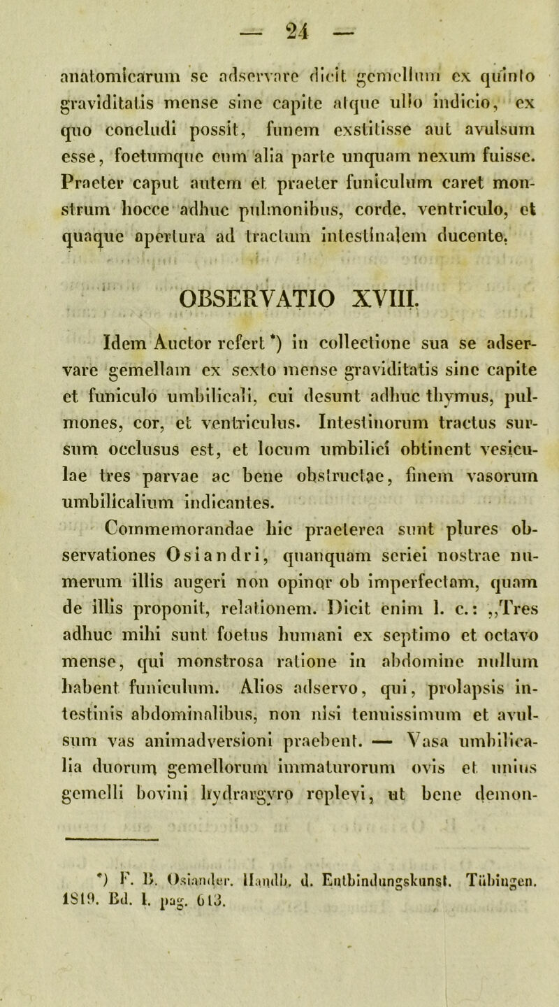 anatomicarum se aflsorvaro dleit gcmellmn cx quinio graviditalis mense sine capite atque ullo indicio, ex qiio concludi possit, funem exstitisse ant avulsum esse, foetnmque cum alia parte unquam nexum fuisse. Praeter caput autem et praeter funiculum caret mon- strum liocce adhuc pidinonibus, corde, ventriculo, et quaque opertura ad tractum intestinalem ducente, OBSERVATIO XVIII. Idem Auctor refert *) in collectione sua se adser- vare gemellam ex sexto mense graviditatis sine capite et funiculo umbilicali, cui desunt adhuc thymus, pul- mones, cor, et ventriculus. Intestinorum tractus sur- sum occlusus est, et locum umbilici obtinent vesicu- lae tres parvae ac bene obsiructae, finem vasorum umbilicalium indicantes. Commemorandae hic praeterea sunt plures ob- servationes Osiandri, quanquam seriei nostrae nu- merum illis augeri non opinqr ob imperfectam, quam de illis proponit, relationem. Dicit enim 1. c.: ,,Tres adhuc mihi sunt foetus humani ex septimo et octavo mense, qui monstrosa ratione in abdomine nulluni liabent funiculum. Alios adservo, qui, prolapsis in- testinis abdominalibus, non nisi tenuissimum et avul- sum vas animadversioni praebent. — Vasa umbilica- lia duorum gemellorum Immaturorum ovis et unius gemelli bovini hydrargyro replevi, ut bene demon- *) F. 1>. Osl.uider. llandlv U. Eulhlndiingskunst. Tiibiiij^cn. ISIM. Bd. l. O' 613.
