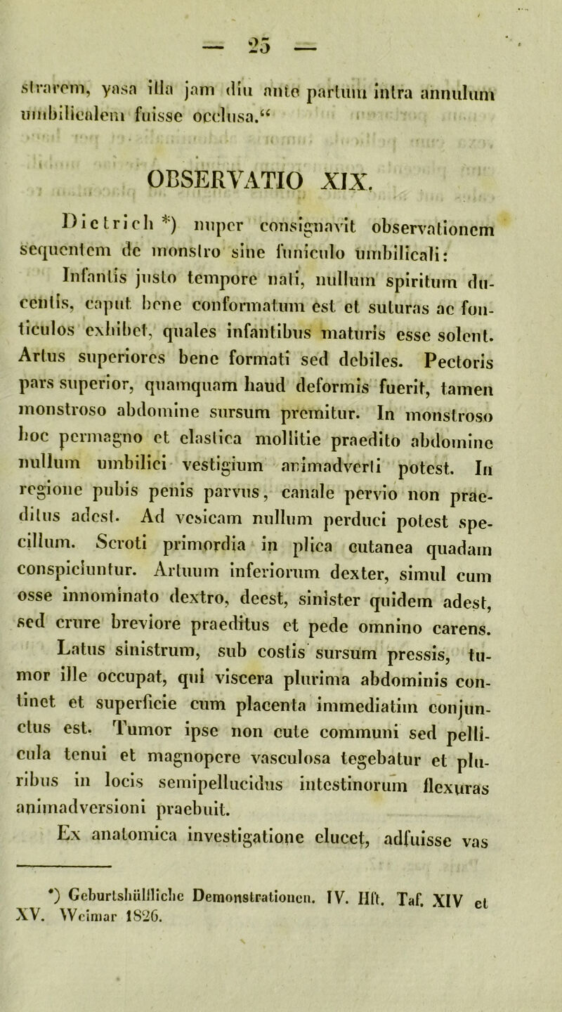 slrarom, ynsn illa jam dlii niUo parium inlra annuluni iimbilicaleui fuisse occlusa.‘‘ OBSERVATIO XIX, Dictricli*) iiiipcr conslguavit observationem serpicnicm de monslro sine funiculo umbilicali: Inlanlis justo tempore nati, nullum spiritum du- centis, caput bene conformatum est et suturas ac fon- ticulos exbibet, quales infantibus maturis esse solent. Artus superiores bene formati sed debiles. Pectoris pars superior, quamquam haud deformis fuerit, tamen monstroso abdomine sursum premitur. In moiistroso hoc permagno et claslica mollitie praedito abdomine nullum umbilici vestigium animadverli potest. In regione pubis penis parvus, canale pervio non prae- ditus adesi. Ad vesicam nullum perduci potest spe- cdlum. Scroti primordia in plica cutanea quadam conspiciuntur. Artuum Inferiorum dexter, simul cum osse innominato dextro, deest, sinister quidem adest, sed crure breviore praeditus et pede omnino carens. Latus sinistrum, sub costis sursum pressis, tu- mor ille occupat, qui viscera plurima abdominis con- tinet et superficie cum placenta immediatim conjun- ctus est. Tumor ipse non cute communi sed pelli- cula tenui et magnopere vasculosa tegebatur et plu- ribus in locis semipellucidus intestinorum flexuras a ni mad version i pra ebuit. Ex anatomica investigatione elucet, adfuisse vas *) Gcburlsliullliclic Demonstratioiicn. IV. Hlf. Taf. XIV el XV. Wciniar 1S2G.