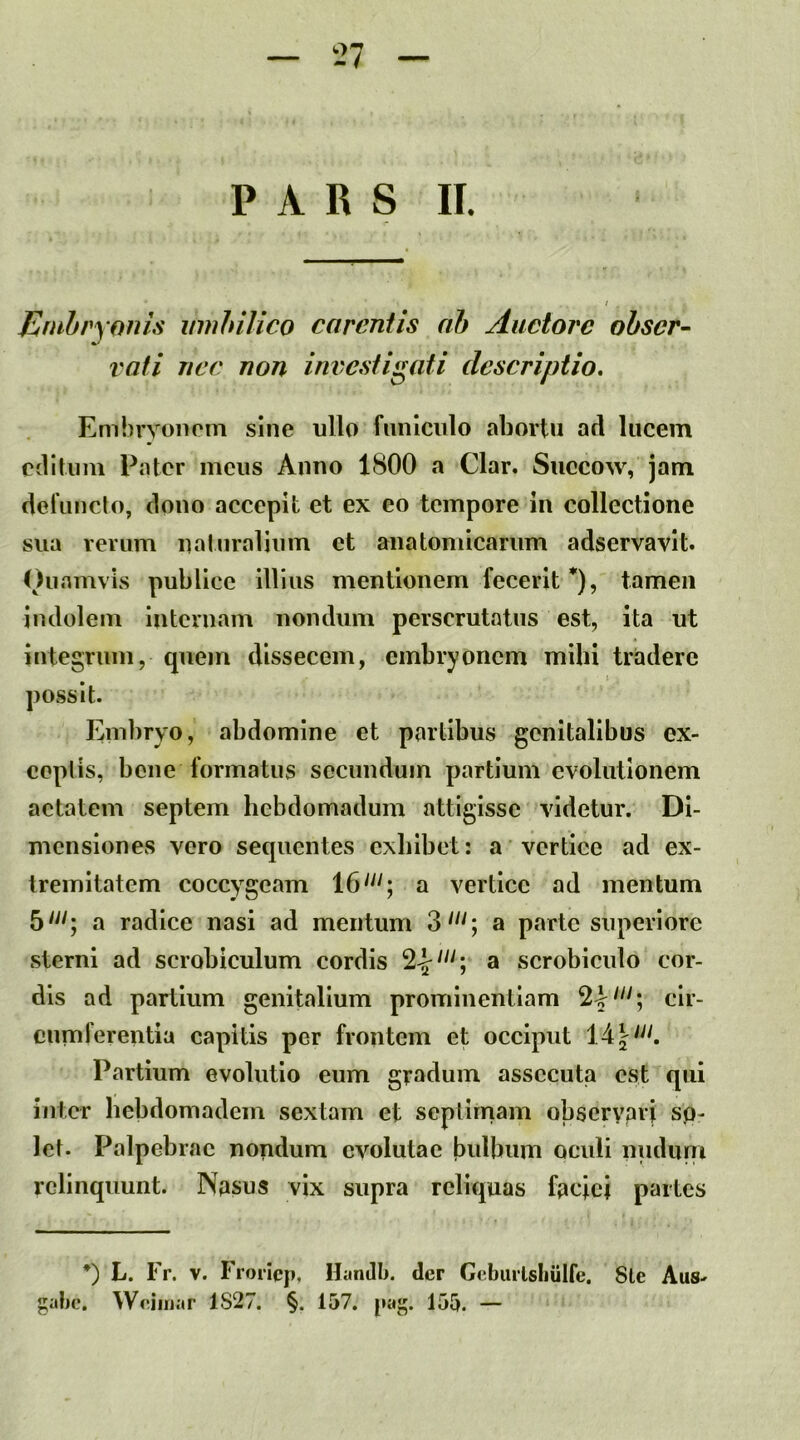 Embryonis umbilico carentis ah Auctore obser- vati nec non investigati deseriptio. Embryonem sine ullo fmilciilo abortu ad lucem editum Pater meus Anno 1800 a Clar. Succow, jam derunclo, dono accepit et ex eo tempore in collectione sua verum naturalium et anatomicarum adservavit. Oii amvis publice illius mentionem fecerit *), tamen indolem internam nondum perscrutatus est, ita ut integrum, quem dissecem, embryonem mibi tradere f possit. Em])ryo, abdomine et partibus genitalibus ex- ceptis, bene formatus secundum partium evolutionem aetatem septem hebdomadum attigisse videtur. Di- mensiones vero sequentes exhibet: a vertice ad ex- tremitatem coccygeam a vertice ad mentum 5'^^; a radice nasi ad mentum 3'^^; a parte superiore sterni ad scrobiculum cordis a scrobiculo cor- dis ad partium genitalium prominentiam cir- cumferentia capitis per frontem et occiput 14 Partium evolutio eum gradum assecuta est qui inter bebdomadem sextam et septlrnam obscrypii sp- let. Palpebrae nondum evolutae bulbum oculi nudum relinquunt. Npsus vix supra reliquas fpcici partes *') L. Fr. V. Froriep, Hantlli. der Gcbuiisliulfe. 8le Aus-. gabe. Weiinar 1827. §. 157. paj;. 155. —