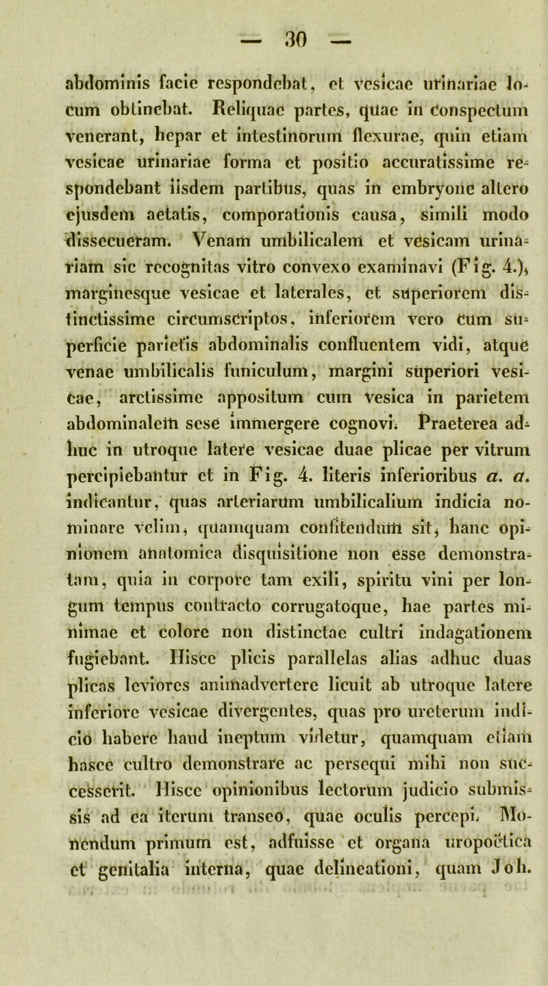 abdominis faclc respondebat, et vesicae urinariae Jo- cum obtinebat. Reliquae partes, quae in Conspectum venerant, hepar et intestinorum flexurae, quin etiam vesicae urinariae forma et positio accuratissime re- spondebant iisdem partibus, quas in embryone altero ejusdem aetatis, comporationis caiLsa, simili modo ^dissecueram* Venam umbilicalem et vesicam iirina= 1‘iam sic recognitas vitro convexo examinavi (Fig. 4.)^ marginesque vesicae et laterales, et superiorem dis^ tinctissime circumscriptos, inferiorem vero CUm su- perficie parietis abdominalis confluentem vidi, atque venae umbilicalis funiculum, margini superiori vesl- Cae, arctissime appositum cum vesica in parietem abdominalem sese immergere cognovi* Praeterea ad- huc in utroque latere vesicae duae plicae per vitrum percipiebantur et in Fig. 4. literis inferioribus a. cr. indicantur, quas arterlanlm umbilicalium indicia no- minare velim, quamquam confitendum sitj hanc opi- nionem anatomica disquisitione non esse demonstra^ tam, quia lu corpore tam exili, spiritu vini per lon^ guni tempus contracto corrugatoque, hae partes mi^ niinae et colore non distinctae cultri indagationem fugiebant. Hisce plicis parallelas alias adhuc duas plicas leviores animadvertere licuit ab utroque latere inferiore vesicae divergentes, quas pro ureterum indi- cio habere haud ineptum videtur, quamquam etiam hasce cultro demonstrare ac persequi mihi noii suc- cesserit. Hisce opinionibus lectorum judicio submis- sis ad ea iterum transeo, quae oculis percepi* Mo- uendum primum est, adfuisse et organa uropoctica ct genitalia interna, quae delineationi, quam Joh.