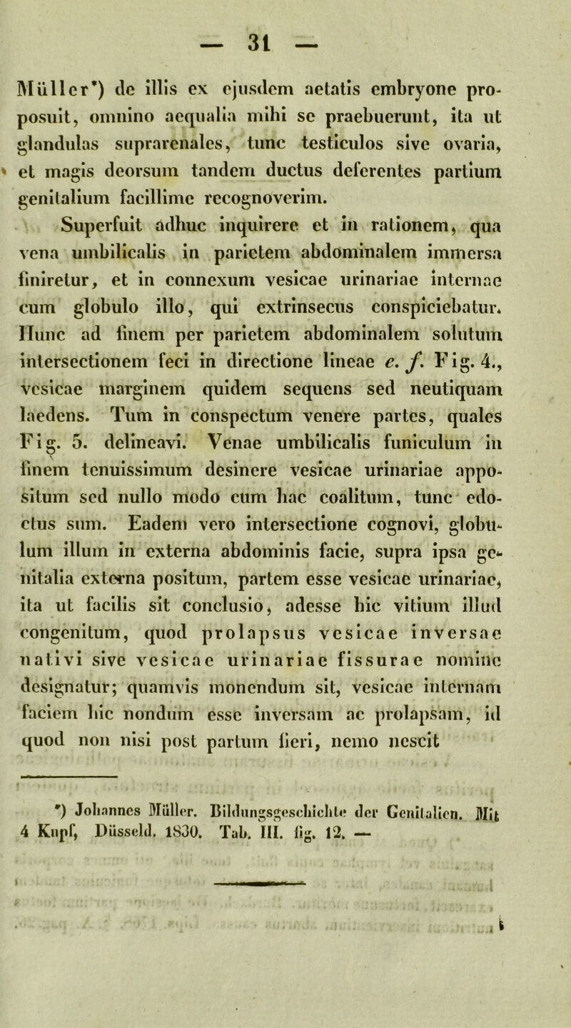 IMullcr*) clc illis ex ejusdem aetatis embryone pro- posuit, omnino aequalia mihi se praebuerunt, ita ut glandulas suprarenales, tunc testiculos sive ovaria, ' et magis deorsum tandem ductus deferentes partium genilallum facillime recognoverim. Superfuit ddhuc inquirere et in rationem, qua vena umbilicalis in parietem abdominalem immersa finiretur, et in connexum vesicae urinariae internae cum globulo illo, qui extrinsecus conspiciebatur. Illinc ad liuem per parietem abdominalem solutum intersectionem feci in directione lineae e. f» Fig. 4., vesicae marginem quidem sequens sed neutiquam laedens. Tum in conspectum venere partes, quales Fig. 5. delineavi. Venae umbilicalis funiculum iii \ Unem tenuissimum desinere vesicae urinariae appo- situm sed nullo modo cum liac coalitum, tunc edo- ctus sum. Eadem vero intersectione cognovi, globu- lum illum in externa abdominis facie, supra ipsa ge*- nitalla externa positum, partem esse vesicae urinariae, ita ut facilis sit conclusio, adesse bic vitium illud congenitum, quod prolapsus vesicae inversae nativi sive vesicae urinariae fissurae nomine designatur; quamvis monendum sit, vesicae iuternam faciem bic nondum esse inversam ac prolapsam, id quod non nisi post partum licri, nemo nescit ') Johnnncs Mulier. Blldungsj^escliichle der Geullalien. Mit 4 Knpf, Diisseld. 1830. TaL. III. fig. 12. — 1