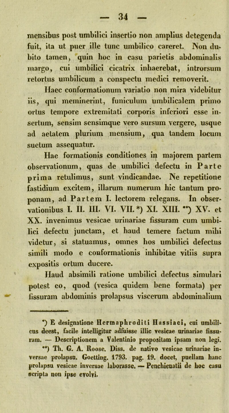 mensibus post umbilici insertio non amplius detegenda fuit, ita ut puer ille tunc umbilico careret. Non du^ bito tamen, quin hoc in casu parietis abdominalis margo, cui umbilici cicatrix inhaerebat, introrsum retortus umbilicum a conspectu medici removerit. Haec conformationum variatio non mira videbitur lis, qui meminerint, funiculum umbilicalem primo ortus tempore extremitati corporis inferiori esse in- sertum, sensim sensimque vero sursum vergere, usque ad aetatem pluriimi mensium, qua tandem locum suetum assequatur. Hae formationis conditiones in majorem partem observationum, quas de umbilici defectu in Parte prima retulimus, sunt vindicandae. Ne repetitione fastidium excitem, illarum numerum hic tantum pro- ponam, ad Partem I. lectorem relegans. In obser- vationibus I. II. IIL VI. VII. * •*)) XI. XIII. XV. et XX. invenimus vesicae urinariae fissuram cum umbi- lici defectu junctam, et haud temere factum mihi videtur, si statuamus, omnes hos umbilici defectus simili modo e conformationis inhibitae vitiis supra expositis ortum ducere. Haud absimili ratione umbilici defectus simulari potest eo, quod (vesica quidem bene formata) per fissuram abdominis prolapsus viscerum abdominalium *) £ designatione Hermaphroditi Hassiaci, cui umbili- cus deest, facile intelligitur adfuisse illic vesicae urinariae fissu- ram. — Descriptionem a Valentinio propositam ipsam non legi. •*) Th. G. A. Roose. Diss. de nativo vesicae urinariae in- versae prolapsu. Goetting. 1793. pag. 19. docet, puellam hanc prolapsu vesicae inversae laborasse. Penchieuatii de hoc casu scripta non ipse eyolvi.