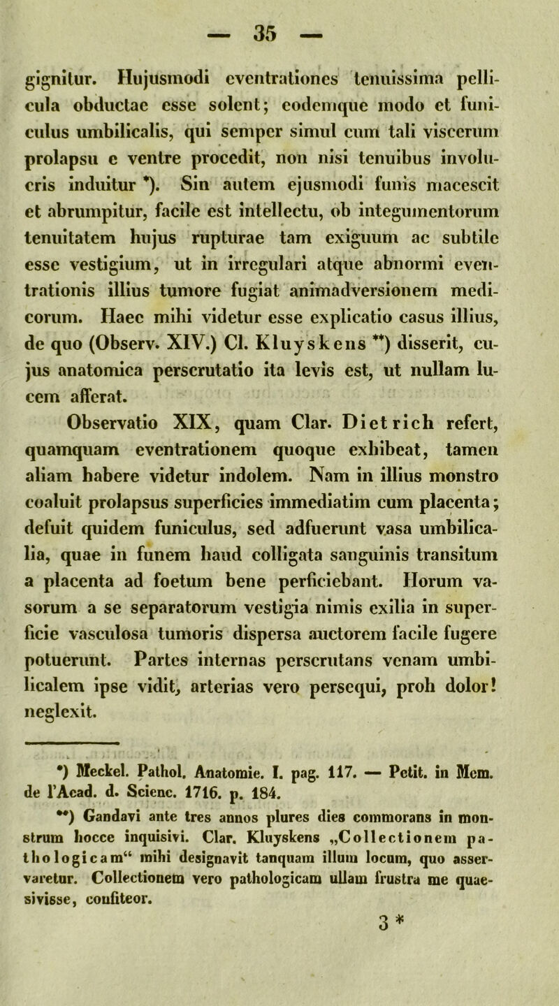 gignitur. Flujusmodi eventrationes tenuissima pelli- cula obductae esse solent; eodenique modo et funi- culus umbilicalis, qui semper simul cum tali viscerum prolapsu c ventre procedit, non nisi tenuibus involu- cris induitur *). Sin autem ejusmodi funis macescit et abrumpitur, facile est Intellectu, ob integumentorum tenuitatem hujus rupturae tam exiguum ac subtile esse vestigium, ut in irregulari atque abnormi even- trationis illius tumore fugiat animadversionem medi- corum. Haec mihi videtur esse explicatio casus illius, de quo (Observ. XIV.) Cl. Kluyskeiis **) disserit, cu- jus anatomica perscrutatio ita levis est, ut nullam lu- cem afferat. Observatio XIX, quam Clar. Dietrlch refert, quamquam eventrationem quoque exhibeat, tamen aliam habere videtur indolem. Nam in illius monstro coaluit prolapsus superficies immediatim cum placenta; defuit quidem funiculus, sed adfuerunt vasa umbilica- lia, quae in funem haud colligata sanguinis transitum a placenta ad foetum bene perficiebant. Ilorum va- sorum a se separatorum vestigia nimis exilia in super- ficie vasculosa tumoris dispersa auctorem facile fugere potuerunt. Partes internas perscrutans venam umbi- licalem ipse vidit, arterias vero persequi, proh dolor! neglexit. •) SIeckel. Pathol. Anatomie. I. pag. 117. — Petit, in Mcm. de 1’Acad. d. Scicnc. 1716. p. 184. •*) Gandavi ante Ires annos plures dies commorans in mon- strum Iiocce inquisivi. Clar. Kluyskens ^Collectionem pa- thologicam^ mihi designavit tanquam illum locum, quo asser- varetur. Collectionem vero pathologicam ullam frustra me quae- sivisse, confiteor. 3 *