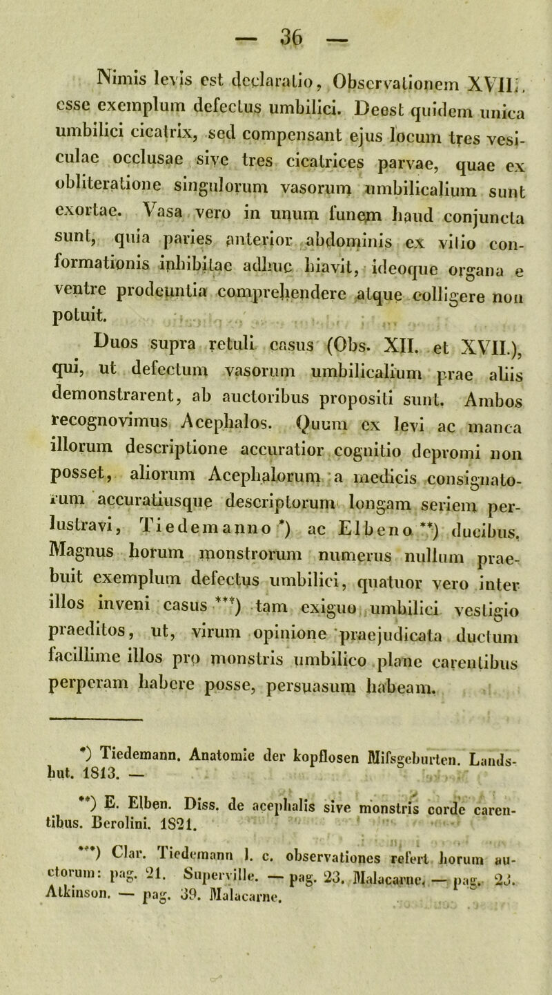 Nimis levis est c|edaraLio, Obscrvalioiiem XVlli. esse exemplum defectus umbilici. Deest quidem unica umbilici cicatrix, sed compensant ejus locum tres vesi- culae occlusae sive tres cicatrices parvae, quae ex obliteratione singulorum vasorum umbilicalium sunt exortae. Vasa vero in unum funem baud conjuncta sunt, quia paries anterior abdominis ex vi lio con- formationis ifibibitae adliuc biavit, ideoque organa e ventre prodeuntia comprehendere atque colligere non potuit. Duos supra retuli casus (Obs. XII. et XVIL), qui, ut defectum vasorum umbilicalium prae aliis demonstrarent, ab auctoribus propositi sunt. Ambos recognovimus Acephalos. Quum ex levi ac manca illorum descriptione accuratior cognitio depromi non posset, aliorum Aceplialorum a medicis consignalo- iuni accuratiusque descriptorunn longam seriem per- lustravi, Ti e dem anno*) ac EI b en a**) ducibus, Magnus horum monstrorum numerus nullum prae- buit exemplum delectus umbilici, quatuor vero inter illos inveni casus ***) tam exiguo umbilici vestigio praeditos, ut, virum opinione'praejudicata ductum facillime illos pro monstris umbilico plane carentibus perperam habere posse, persuasum habeam. Tiedemami. Anatorale iler kopflosen Mifsj^ebmlen. Laiuls- Lut. 1813. — ) E. Elbon. Diss. clc acfplialis sive monstris corde caren- tibus. Berolini. 1821. Clar. Ticdemann 1. c. ctoriini: pag. 21. Siiperville. — Atkinsun. — d9. Malacarne. observationes reteri Jioruin pag. 23. Malacarne^ — pag. au- i