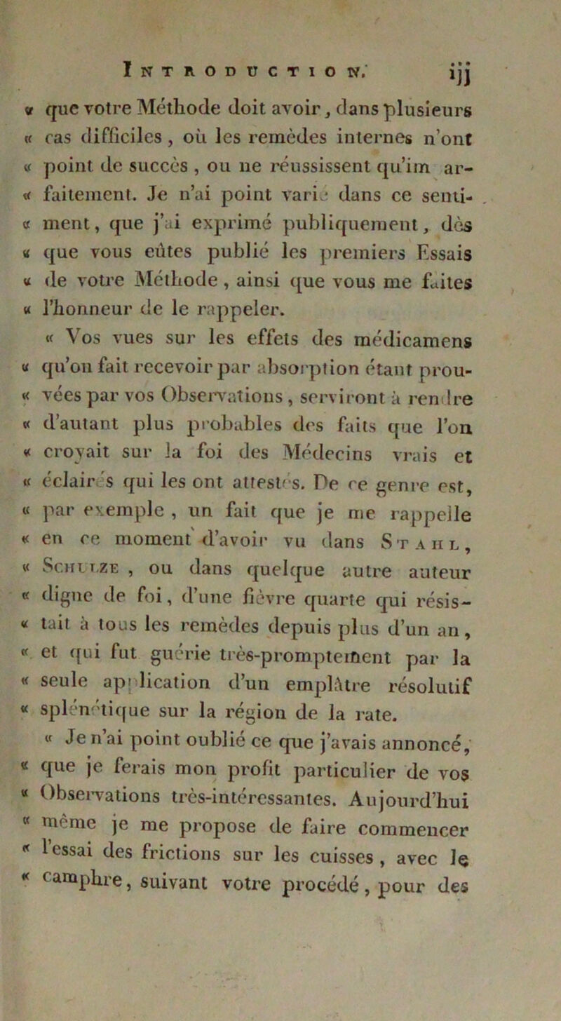 v que votre Méthode doit avoir, dans plusieurs « ras difficiles, où les remèdes internes n’ont « point de succès , ou ne réussissent qu’im ar- « faitement. Je n’ai point varie dans ce senti- « ment, que j’ai exprimé publiquement, dès « que vous eûtes publié les premiers Essais « de votre Méthode, ainsi que vous me faites « l’honneur de le rappeler. « Vos vues sur les effets des médicamens « qu’on fait recevoir par absorption étant prou- « vées par vos Observations, serviront à rendre « d’autant plus probables des faits que l’on « croyait sur la foi des Médecins vrais et « éclair s qui les ont attestés. De ce genre est, « par exemple , un fait que je me rappelle « en ce moment'd’avoir vu dans Stahl, « Schulze , ou dans quelque autre auteur « digne de foi, d’une fièvre quarte qui résis- « tait ù tous les remèdes depuis plus d’un an, « et qui fut guérie très-promptement par la « seule application d’un emplâtre résolutif « splém tique sur la région de la rate. « Je n ai point oublié ce que j’avais annoncé, « que je ferais mon profit particulier de vos « Observations très-intéressantes. Aujourd’hui « même je me propose de faire commencer « l’essai des frictions sur les cuisses , avec Je k camphre, suivant votre procédé , pour des