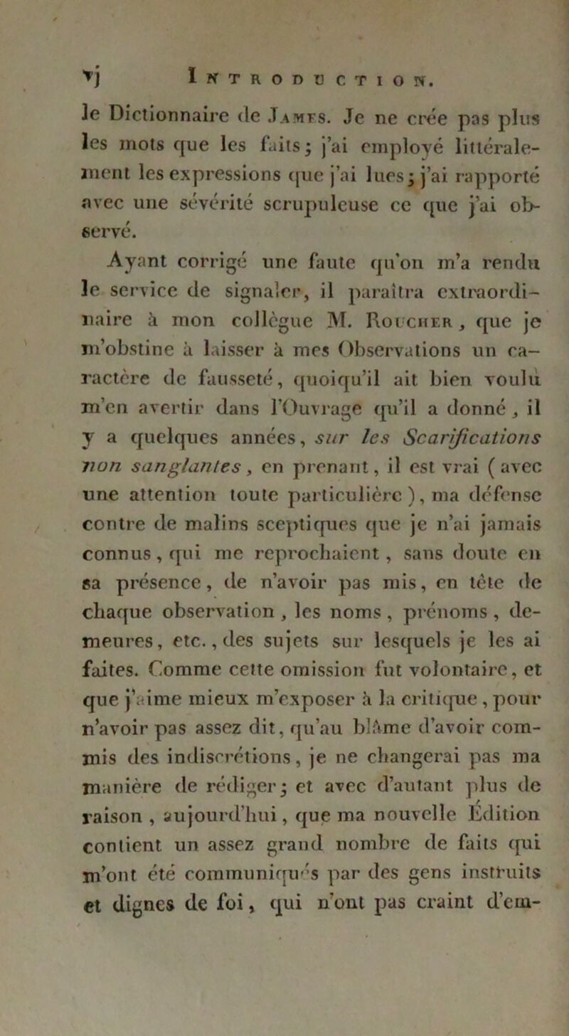 je Dictionnaire de James. Je ne crée pas plus les mots que les faits ; j’ai employé littérale— ment les expressions (|ue j’ai lues; j’ai rapporté avec une sévérité scrupuleuse ce que j’ai ob- servé. Ayant corrigé une faute qu'on m’a rendu le service de signaler, il paraîtra extraordi- naire à mon collègue M. Roi cher , que je m’obstine à laisser à mes Observations un ca- ractère de fausseté, quoiqu’il ait bien voulu m’en avertir dans l’Ouvrage qu’il a donné , il y a quelques années, sur les Scarifications von sanglantes, en prenant, il est vrai (avec une attention toute particulière ), ma défense contre de malins sceptiques que je n’ai jamais connus, qui me reprochaient, sans doute en sa présence, de n’avoir pas mis, en tète de chaque observation , les noms , prénoms , de- meures, etc., des sujets sur lesquels je les ai faites. Comme cette omission fut volontaire, et que j’aime mieux m’exposer à la critique, pour n’avoir pas assez dit, qu’au blâme d’avoir com- mis des indiscrétions, je ne changerai pas ma manière de rédiger; et avec d’autant plus de raison , aujourd’hui, que ma nouvelle Edition contient un assez grand nombre de faits qui m’ont été communiqués par des gens instruits et dignes de foi, qui n’ont pas craint d’eru-