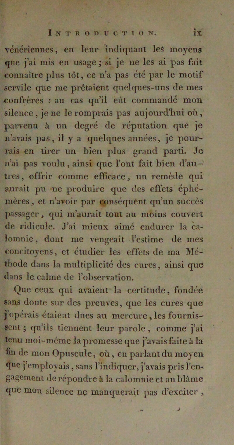 vénériennes, en leur indiquant les moyens que j’ai mis en usage ; si je ne les ai pas fait connaître plus tôt, ce n’a pas été par le motif servile que me prêtaient quelques-uns de mes confrères : au cas qu’il eût commandé mon silence , je ne le romprais pas aujourd’hui où, parvenu à un degré de réputation que je n’avais pas, il y a quelques années, je pour- rais en tirer un bien plus grand parti. Je n’ai pas voulu, ainsi que l’ont fait bien d’au- tres , offrir comme efficace, un remède qui aurait pu ne produire que des effets éphé- mères „ et n’avoir par conséquent qu’un succès passager, qui m’aurait tout au moins couvert de ridicule. J’ai mieux aimé endurer la ca- lomnie , dont me vengeait l’estime de mes concitoyens, et étudier les effets de ma Mé- thode dans la multiplicité des cures, ainsi que dans le calme de l’observation. Que ceux qui avaient la certitude, fondée sans doute sur des preuves, que les cures que j’opérais étaient dues au mercure, les fournis- sent ; qu’ils tiennent leur parole , comme j’ai tenu moi-même la promesse que j’avais faite à la fin de mon Opuscule, où, en parlant du moyen fftie j’employais, sans l’indiquer, j’avais pris ren- gagement de répondre h la calomnie et au blême que mon silence ne manquerait pas d’exciter , J