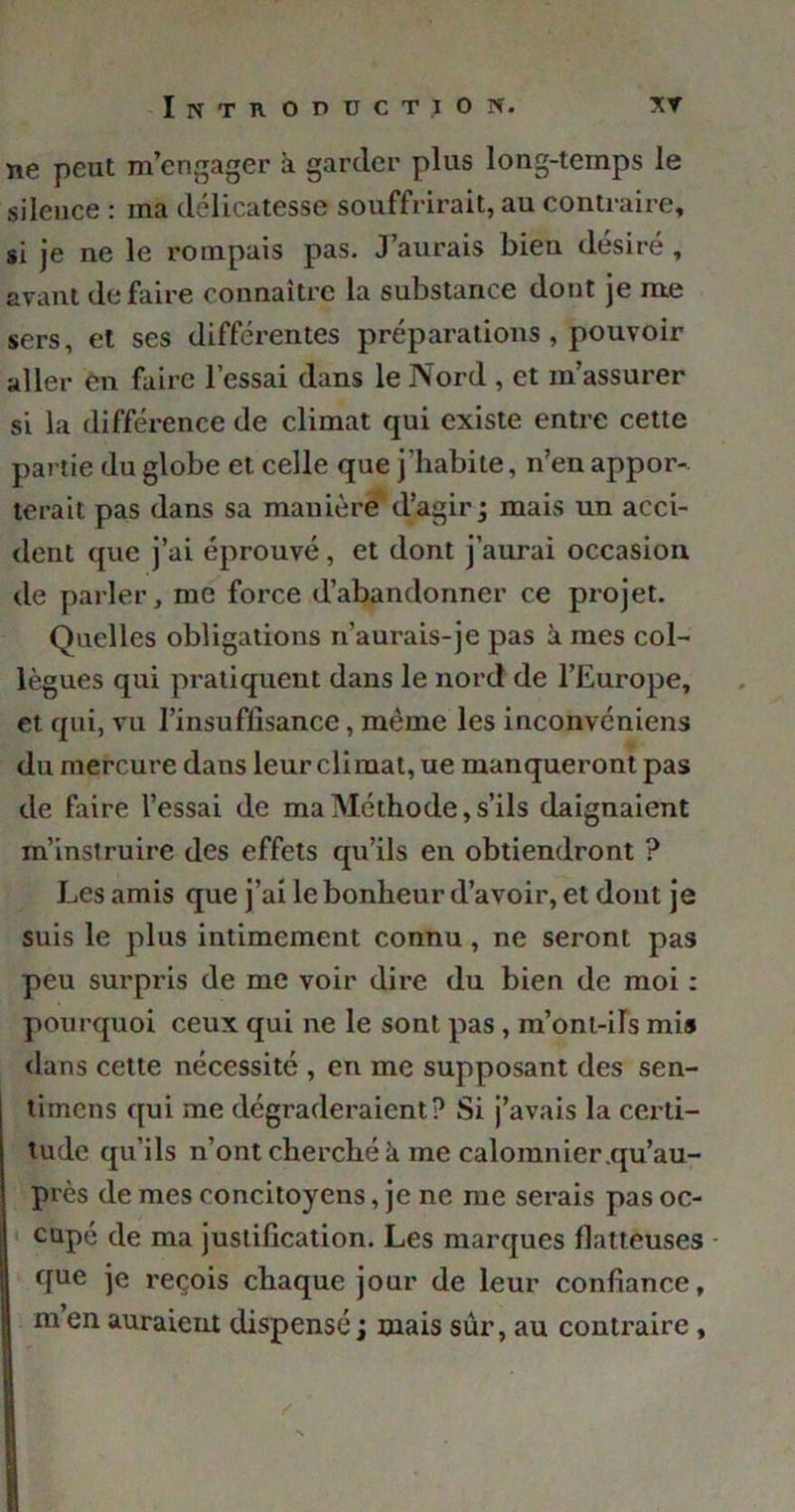 ne peut m’engager à garder plus long-temps le sileuce : ma délicatesse souffrirait, au contraire, si je ne le rompais pas. J’aurais bien désiré , avant défaire connaître la substance dont je me sers, et ses différentes préparations , pouvoir aller en faire l’essai dans le Nord , et m’assurer si la différence de climat qui existe entre cette partie du globe et celle que j’habite, n’en appor- terait pas dans sa manière d’agir ; mais un acci- dent que j’ai éprouvé, et dont j’aurai occasion de parler, me force d’abandonner ce projet. Quelles obligations n’aurais-je pas k mes col- lègues qui pratiquent dans le nord de l’Europe, et qui, vu l’insuflisance, même les inconvéniens du mercure dans leur climat, ue manqueront pas de faire l’essai de ma Méthode, s’ils daignaient m’instruire des effets qu’ils en obtiendront ? Les amis que j’ai le bonheur d’avoir, et dont je suis le plus intimement connu , ne seront pas peu surpris de me voir dire du bien de moi : pourquoi ceux qui ne le sont pas, m’ont-ils mi» dans cette nécessité , en me supposant des sen- timens qui me dégraderaient? Si j’avais la certi- tude qu’ils n’ont cherché à me calomnier.qu’au- près de mes concitoyens, je ne me serais pas oc- cupé de ma justification. Les marques flatteuses que je reçois chaque jour de leur confiance, m en auraient dispensé ; mais sûr, au contraire ,