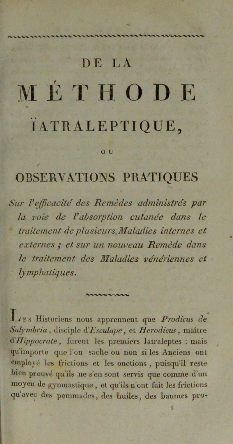 DE LA MÉTHODE J ATR ALE PT I QUE, O U OBSERVATIONS PRATIQUES Sur l'efficacité des Remèdes administrés par la voie de Vabsorption cutanée dans le traitement de plusieurs Maladies internes et externes ; et sur un nouveau Remède dans le traitement des Maladies vénériennes et lymphatiques. -X.-~ /W\| T iJ e s Historiens nous apprennent que Prodicus de Salymbria, disciple à'Esculape, et Herodicus, maître d’Hippocrate, furent les premiers Iatraleptes : mais qu’importe que 1 on sache ou non si les Anciens ont employé les frictions et les onctions , puisqu’il reste bien prouvé qu’ils 11e s’en sont servis que comme d’un moyen de gymnastique, et qu ils 11’ont fait les frictions qu avec des pommades, des huiles, des baumes pro- 1