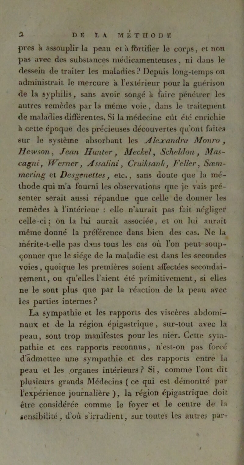 près a assouplir la peau cl à fortifier le corps, et non pas avec des substances médicamenteuses, ni dans le dessein de traiter les maladies? Depuis long-temps on administrait le mercure à l’extérieur pour la guérison de la syphilis, sans avoir songé à faire pénétrer les autres remèdes par la même voie, dans le traitepient de maladies différentes. Si la médecine eût été enrichie à cette époque des précieuses découvertes qu’ont faites sur le système absorbant les Alexandra Monro, Jlewson, Jean Hanter, Meckel, Scheldon , Mas- cagni, Werner, Assalini, Cruiksank, F aller, Sæm- mering et Dcsgenettes, etc., sans doute que la mé- thode qui m’a fourni les observations que je vais pré- senter serait aussi répandue que celle de donner les remèdes à l’intérieur : elle n’aurait pas fait négliger celle-ci; on la lui aurait associée, et on lui aurait même donné la préférence dans bien des cas. Ne la mérite-t-elle pas dsus tous les cas où l'on peut soup- çonner que le siège de la maladie est dans les secondes voies, quoique les premières soient affectées secondai- rement, ou qu’elles l’aient été primitivement, si elles ne le sont plus que par la réaction de la peau avec les parties internes ? La sympathie et les rapports des viscères abdomi- naux et de la région épigastrique, sur-tout avec la peau, sont trop manifestes pour les nier. Cette sym- pathie et ces rapports reconnus, n’est-on pas forcé d’admettre une sympathie et des rapports entre la peau et les organes intérieurs? Si, comme l’ont dit plusieurs grands Médecins ( ce qui est démontré par l’expérience journalière), la région épigastrique doit être considérée comme le foyer et le centre de la sensibilité, d’où s’irradient, sur toutes les autres par-