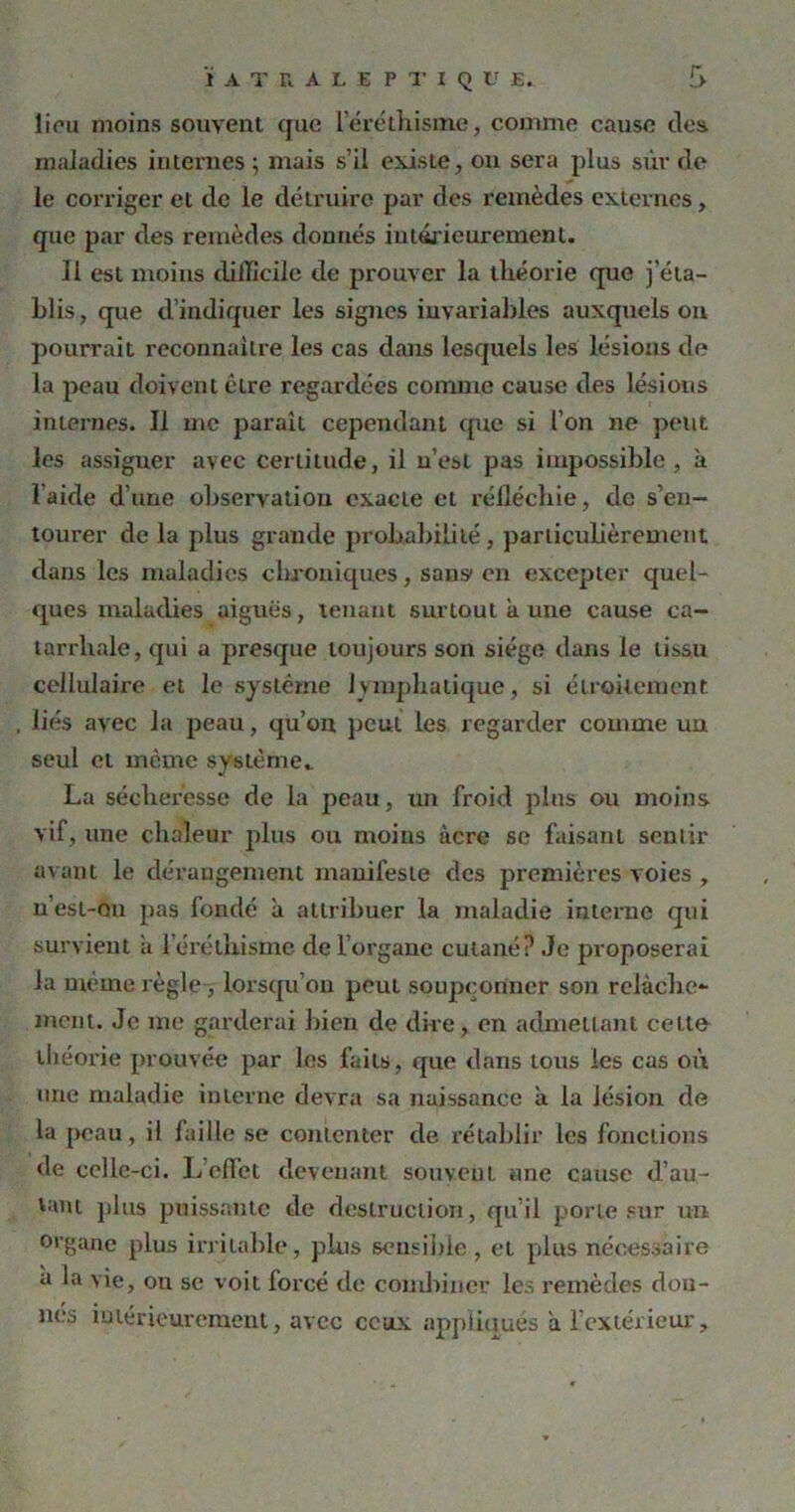 1 iou moins souvent que l'éréthisme, comme cause des maladies internes ; mais s’il existe, on sera plus sur de le corriger et de le détruire par des remèdes externes, que par des remèdes donnés intérieurement. Il est moins difficile de prouver la théorie que j'éta- blis, que d indiquer les signes invariables auxquels on pourrait reconnaître les cas dans lesquels les lésions do la peau doivent cire regardées comme cause des lésions internes. Il me paraît cependant que si l’on ne peut les assigner avec certitude, il n’est pas impossible, à laide d’une observation exacte cl réfléchie, de s’en- tourer de la plus grande probabilité, particulièrement dans les maladies chroniques, sans1 en excepter quel- ques maladies aiguës, tenant surtout k une cause ca- tarrhale, qui a presque toujours son siège dans le tissu cellulaire et le système lymphatique, si étroitement liés avec la peau, qu’on peut les regarder comme un seul et même système.. La sécheresse de la peau, un froid plus ou moins vif, une chaleur plus ou moins acre se faisant sentir avant le dérangement manifeste des premières voies , n’est-ou pas fondé k attribuer la maladie interne qui survient k l’éréthisme de l’organe cutané? Je proposerai la même règle , lorsqu’on peut soupçonner son relâche- ment. Je me garderai bien de dire, en admettant celte théorie prouvée par les faits, que dans tous les cas où une maladie interne devra sa naissance k la lésion de la peau, il faille se contenter de rétablir les fonctions de celle-ci. L’effet devenant souvent une cause d’au- tant plus puissante de destruction, qu’il porte sur un organe plus irritable, plus sensible , et plus nécessaire k la vie, on se voit forcé de combiner les remèdes don- nes intérieurement, avec ceux appliqués a l'extérieur.