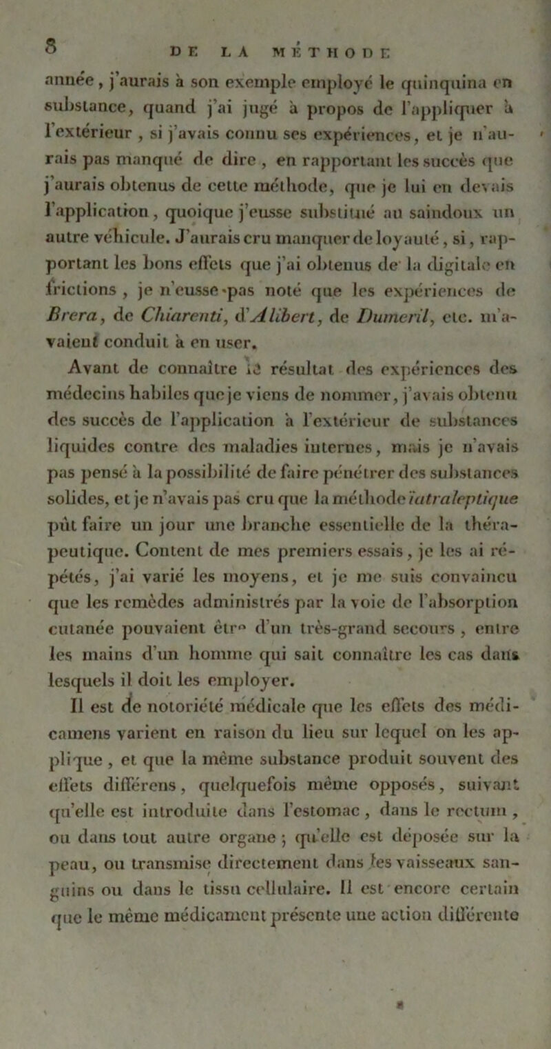 DE LA METHODE année, j’aurais à son exemple employé le quinquina en substance, quand j’ai jugé à propos de l’appliquer a l’extérieur , si j’avais connu ses expériences, et je n’au- rais pas manqué de dire , en rapportant les succès que j’aurais obtenus de celte méthode, que je lui en devais l'application, quoique j’eusse substitué au saindoux un autre véhicule. J’aurais cru manquer de loyauté, si, rap- portant les bons effets que j’ai obtenus de' la digitale en iriclions , je n’eusse «pas noté que les expériences de Brera, de Chiarenti, ô Âlibert, de Dumeril, etc. m'a- vaient conduit a en user. Avant de connaître iO résultat des expériences des médecins habiles queje viens de nommer, j’avais obtenu des succès de l’application a l’extérieur de substances liquides contre des maladies internes, mais je n’avais pas pensé à la possibilité de faire pénétrer des substances solides, et je n’avais pas cru que la méthode ïatraïepLique put faire un jour une branche essentielle de la théra- peutique. Content de mes premiers essais, je les ai ré- pétés, j’ai varié les moyens, et je me suis convaincu que les remèdes administrés par la voie de l’absorption cutanée pouvaient êtr° d’un très-grand secours , entre les mains d’un homme qui sait connaître les cas dans lesquels il doit les employer. Il est de notoriété médicale que les effets des médi- camens varient en raison du lieu sur lequel on les ap- plique , et que la même substance produit souvent des effets différens, quelquefois même opposés, suivant qu’elle est introduite dans l’estomac , dans le rectum , ou dans tout autre organe ; quelle est déposée sur la peau, ou transmise directement dans les vaisseaux san- guins ou dans le tissu cellulaire. 11 est encore certain que le même médicament présente une action différente