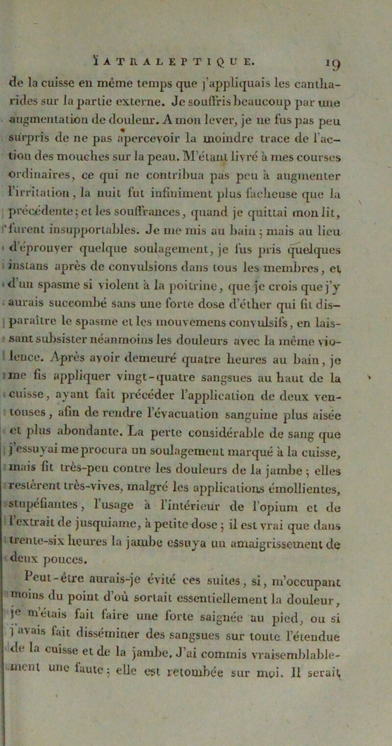 de la cuisse en même temps que j’appliquais les cantha- rides sur la partie externe. Je souffris beaucoup par une augmentation de douleur. A mon lever, je ne fus pas peu surpris de ne pas apercevoir la moindre trace de fac- tion des mouches sur la peau. M’étant livré à mes courses ordinaires, ce qui ne contribua pas peu à augmenter l’irritation, la nuit fut infiniment plus fâcheuse que la précédente ; et les souffrances, quand je quittai mon lit, i‘furent insupportables. Je me mis au bain 5 mais au lieu déprouver quelque soulagement, je fus pris quelques instans après de conyidsions dans tous les membres, cl 1 d un spasme si violent à la poitrine, que je crois que j’y aurais succombé sans une forte dose d’éther qui fit dis- i paraître le spasme elles mouvemensconvulsifs, en lais- sant subsister néanmoins les douleurs avec la même vio- lence. Après avoir demeuré quatre heures au bain, je ine fis appliquer vingt-quatre sangsues au haut de la cuisse, ayant fait précéder l’application de deux ven- touses , afin de rendre l’évacuation sanguine plus aisée et plus abondante. La perte considérable de sang que j essuyai me procura un soulagement marqué à la cuisse, mais fit très-peu contre les douleurs de la jambe ; elles restèrent très-vives, malgré les applications émollientes, stupéfiantes, l’usage a l'intérieur de l’opium et de 1 extrait de jusquiame, a petite dose 5 il est vrai que dans trente-six heures la jambe essuya un amaigrissement de deux pouces. Peut-être aurais-je évité ces suites, si, m’occupant moins du point d’où sortait essentiellement la douleur, Ie mêlais fait (aire une forte saignée au pied, ou si j inais fait disséminer des sangsues sur toute l’étendue di la cuisse et de la jambe. J’ai commis vraisemblable- ment une iuute : elle est retombée sur moi. Il serait