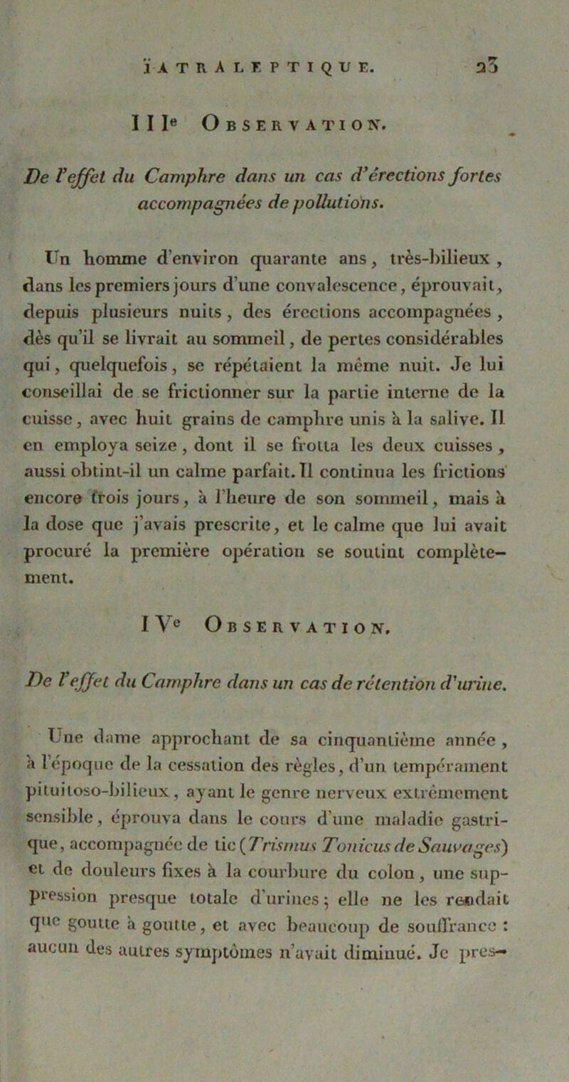 JA T R A LE P TI QUE. a3 IIIe Observation. De l'effet du Camphre dans un cas d’érections fortes accompagnées de pollutions. Un homme d’environ quarante ans, très-bilieux , flans les premiers jours d’une convalescence, éprouvait, depuis plusieurs nuits, des érections accompagnées , dès qu’il se livrait au sommeil, de pertes considérables qui, quelquefois, se répétaient la même nuit. .Je lui conseillai de se frictionner sur la partie interne de la cuisse, avec huit grains de camplire unis a la salive. Il en employa seize , dont il se frotta les deux cuisses , aussi obtint-il un calme parfait.il continua les frictions encore trois jours, à l’heure de son sommeil, mais à la dose que j’avais prescrite, et le calme que lui avait procuré la première opération se soutint complète- ment. IVe Observation. Tle l'effet du Camphre dans un cas de rétention d'urine. T ne dame approchant de sa cinquantième année , a lepoque de la cessation des règles, d’un tempérament pituiloso-bilieux, ayant le genre nerveux extrêmement sensible , éprouva dans le cours d’une maladie gastri- que, accompagnée de lie (Cris mus Tonicus de Sauvages) et de douleurs fixes à la courbure du colon, une sup- pression presque totale d'urines 5 elle ne les rendait que goutte à goutte, et avec beaucoup de souffrance : aucun des autres symptômes n’avait diminué. Je près—