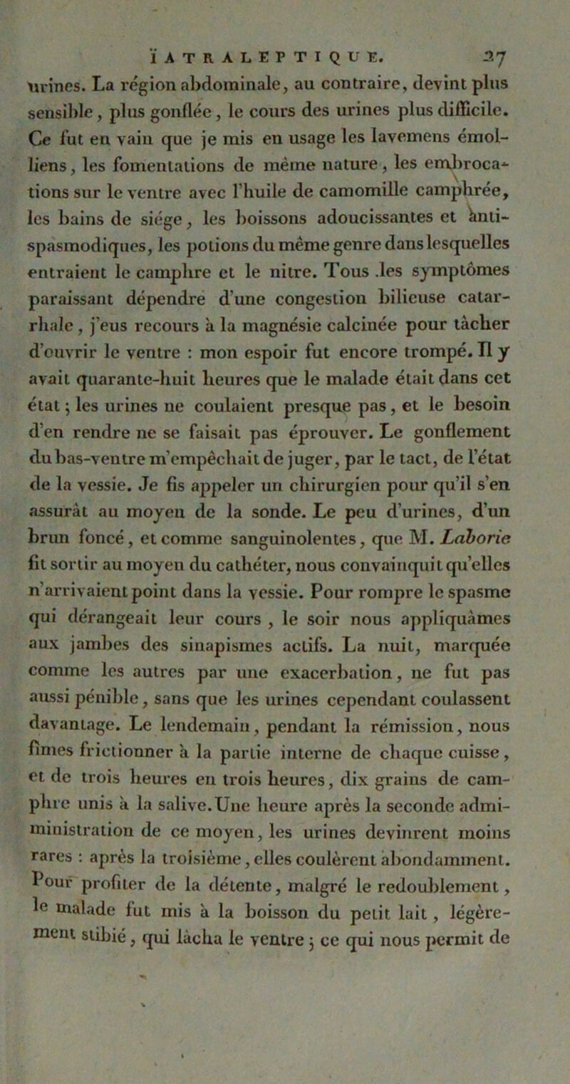 urines. La région abdominale, au contraire, devint plus sensible, plus gonflée, le cours des urines plus difficile. Ce fut en vain que je mis en usage les lavemens émoi- liens , les fomentations de même nature, les embroca* tions sur le ventre avec l'huile de camomille camphrée, les bains de siège, les boissons adoucissantes et Anti- spasmodiques, les potions du même genre dans lesquelles entraient le camphre et le nitre. Tous .les symptômes paraissant dépendre d une congestion bilieuse catar- rhale , j’eus recours à la magnésie calcinée pour tacher d’ouvrir le ventre : mon espoir fut encore trompé. Tl y avait quarante-huit heures que le malade était dans cet état ; les urines ne coulaient presque pas, et le besoin d’en rendre ne se faisait pas éprouver. Le gonflement du bas-ventre m’empêchait de juger, par le tact, de l’état de la vessie. Je fis appeler un chirurgien pour qu’il s’en assurât au moyeu de la sonde. Le peu d’urines, d’un brun foncé, et comme sanguinolentes, que M. Laborie fit sortir au moyen du cathéter, nous convainquit quelles n’arrivaient point dans la vessie. Pour rompre le spasme qui dérangeait leur cours , le soir nous appliquâmes aux jambes des sinapismes actifs. La nuit, marquée comme les autres par une exacerbation, 11e fut pas aussi pénible, sans que les urines cependant coulassent davantage. Le lendemain, pendant la rémission, nous fîmes frictionner à la partie interne de chaque cuisse, et de trois heures en trois heures, dix grains de cam- phre unis à la salive.Une heure après la seconde admi- ministration de ce moyen, les urines devinrent moins rares : après la troisième, elles coulèrent abondamment. Pour profiter de la détente, malgré le redoublement, 1° malade fut mis a la boisson du petit lait , légère-