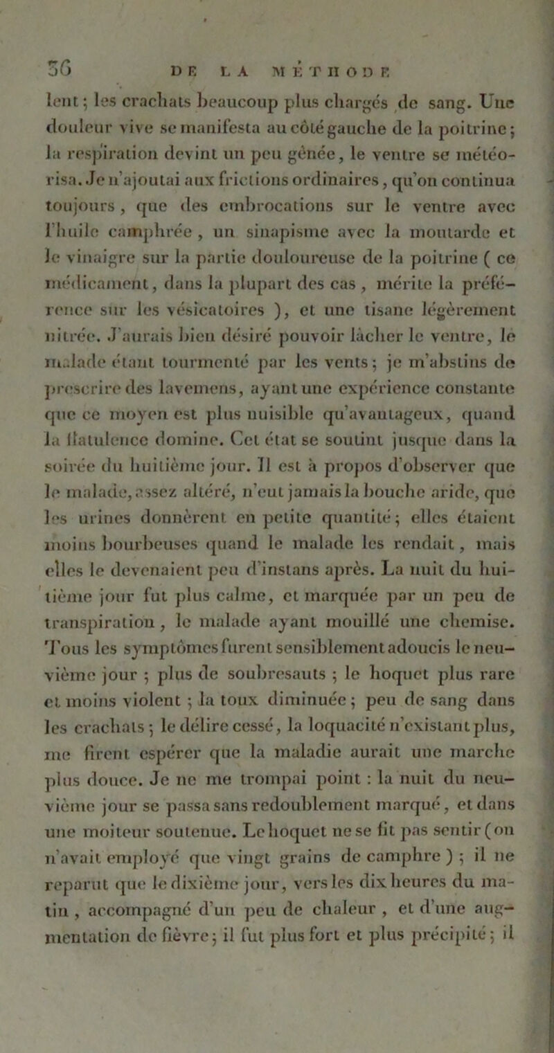 3G lent; les crachats beaucoup plus chargés de sang. Une douleur vive se manifesta au côté gauche de la poitrine; la respiration devint un peu gênée, le ventre se météo- risa. Je n’ajoutai aux frictions ordinaires, qu’on continua toujours, (pie des embrocations sur le ventre avec 1 huile camphrée , un sinapisme avec la moutarde et le vinaigre sur la partie douloureuse de la poitrine ( ce médicament, dans la plupart des cas , mérite la préfé- rence sur les vésicatoires ), et une tisane légèrement nitrée. J aurais bien désiré pouvoir lâcher le ventre, le malade étant tourmenté par les vents; je m’abslins de prescrire des lavemens, ayant une expérience constante que ce moyen est plus nuisible qu’avantageux, quand la flatulence domine. Cet état se soutint jusque dans la soirée du huitième jour. 11 est à propos d’observer que le malade, assez altéré, n’eut jamais la bouche aride, que ]“s urines donnèrent en petite quantité; elles étaient moins bourbeuses quand le malade les rendait, mais elles le devenaient peu d’instans après. La nuit (lu hui- tième jour fut plus calme, et marquée par un peu de transpiration, le malade ayant mouillé une chemise. Tous les symptômes furent sensiblement adoucis le neu- vième jour ; plus de soubresauts ; le hoquet plus rare et moins violent ; la toux diminuée; peu de sang dans les crachats; le délire cessé, la loquacité n’existant plus, me firent espérer que la maladie aurait une marche plus douce. Je ne me trompai point : la nuit du neu- vième jour se passa sans redoublement marqué, et dans une moiteur soutenue. Le hoquet ne se fit pas sentir(on n’avait employé que vingt grains de camphre ) ; il ne reparut que le dixième jour, vers les dix heures du ma- tin , accompagné d’un peu de chaleur , et d’une aug- mentation de fièvre; il fut plus fort et plus précipité; il