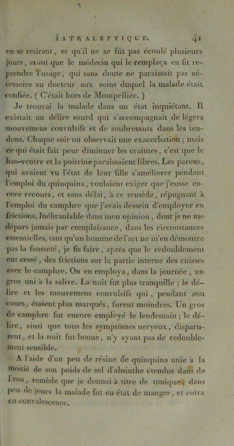 en sc reliront, et qu’il ne se fut pas écoulé plusieurs jours, avant que le médecin qui le remplaça eu fit re- prendre fusage, qui sans doute ne paraissait pas né- cessaire au docteur aux soins duquel la malade était confiée. ( C’était hors de Montpellier. ) Je trouvai la malade dans un état inquiétant. Il existait un délire sourd qui s’accompagnait de légers mouvemens convulsifs et de soubresauts dans les ten- dons. Chaque soir on observait une exacerbation -, mais ce qui était fait pour diminuer les craintes, c’est que le bas-ventre et la poitrineparaissaient libres. Les parens, qui avaient vu l’état de leur fille s’améliorer pendant 1 emploi du quinquina, voulaient exiger que j’eusse en- core recours, et sans délai, h ce remède, répugnant à l’emploi du camphre que j’avais dessein d’employer en frictions. Inébranlable dans mon opinion, dont je ne me dépars jamais par complaisance, dans les circonstances essentielles, tant qu’un homme de l’art ne m’en démontre pas la fausseté, je fis faire, après que le redoublement, eut cessé, des frictions sur la partie interne des cuisses avec le camphre. On en employa, dans la journée , un gros uni a la salive. La nuit fut plus tranquille ; le dé- lire et les mouvemens convulsifs qui , pendant son cours, étaient plus marqués, furent moindres. Un gros de camphre fut encore employé le lendemain ; le dé- lire, ainsi que tous les symptômes nerveux, disparu- rent, et la nuit fut bonne, n’y ayant pas de redouble- ment sensible. A laide d’un peu de résine de quinquina unie a la moitié de son poids de sel d absinthe étendus dans de 1 0,111, remède que je donnai a litre de ionique, dans peu de jours la malade fut en état de manger, et entra en convalescence.