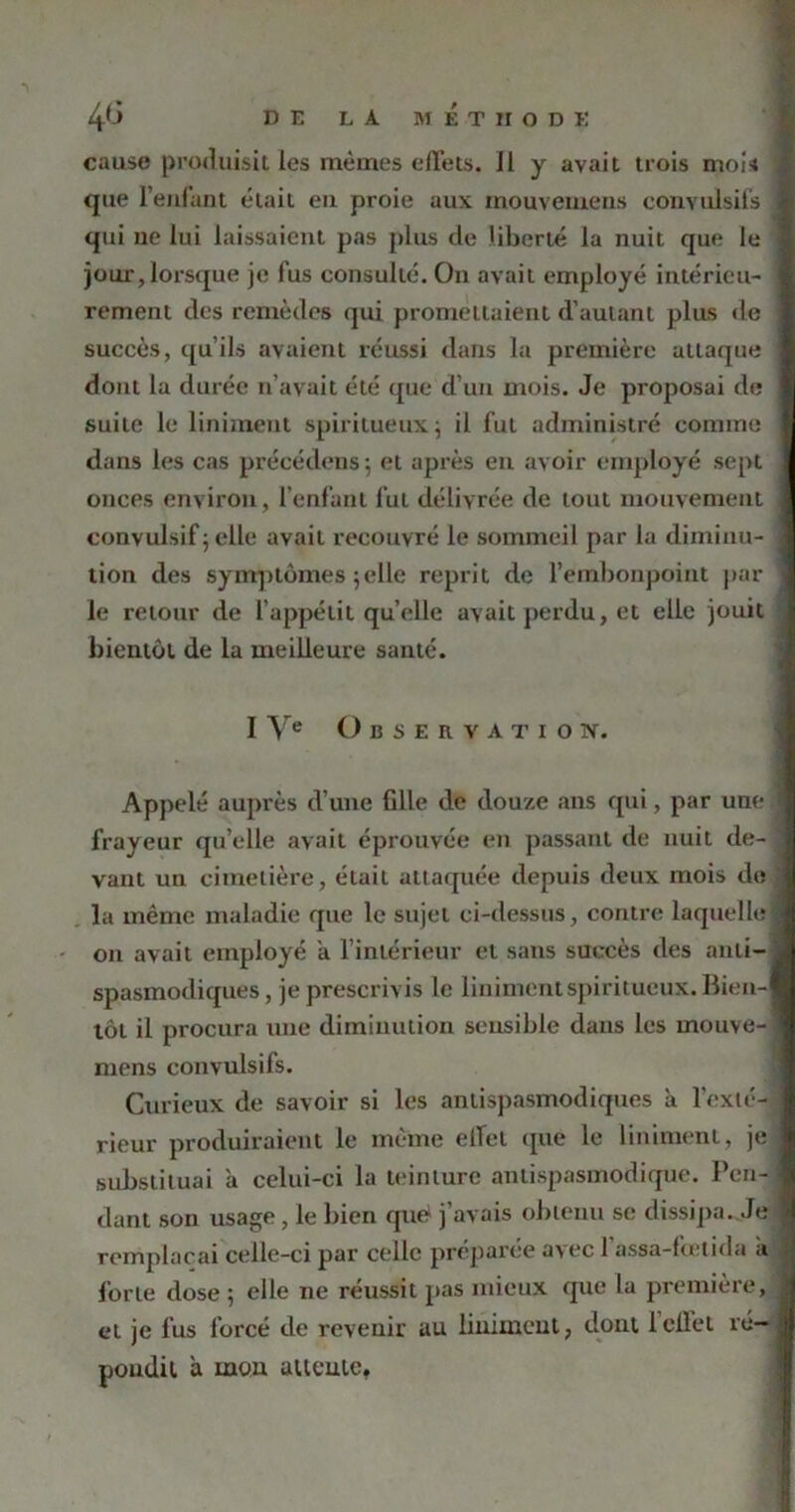 cause produisit les mêmes effets. 11 y avait trois moi*» que l’enfant était en proie aux inouvemens convulsifs qui ne lui laissaient pas plus de liberté la nuit que le jour, lorsque je fus consulté. On avait employé intérieu- rement des remèdes qui promettaient d’autant plus de succès, qu’ils avaient réussi dans la première attaque dont la durée n’avait été que d’un mois. Je proposai de suite le Uniment spiritueux ; il fut administré comme dans les cas précédons $ et après en avoir employé sept onces environ, l’enfant fut délivrée de tout mouvement convulsif ; elle avait recouvré le sommeil par la diminu- tion des symptômes 5elle reprit de l’embonpoint par- le retour de l’appétit quelle avait perdu, et elle jouit bientôt de la meilleure santé. I Ve Observation. Appelé auprès d’une fille de douze ans qui, par une frayeur quelle avait éprouvée en passant de nuit de- vant un cimetière, était attaquée depuis deux mois de la même maladie que le sujet ci-dessus, contre laquelle 011 avait employé a l’intérieur et sans succès des anti- spasmodiques, je prescrivis le linimentspiritueux. Bien- tôt il procura une diminution sensible dans les mouve- mens convulsifs. Curieux de savoir si les antispasmodiques à l'exté- rieur produiraient le même effet que le Uniment, je substituai à celui-ci la teinture antispasmodique. Pen- dant son usage , le bien que j’avais obtenu se dissipa. Je remplaçai celle-ci par celle préparée avec 1 assa-fœtida a forte dose ; elle ne réussit pas mieux que la première, et je fus forcé de revenir au liuimcut, dont 1 effet ré- pondit a mou attente,