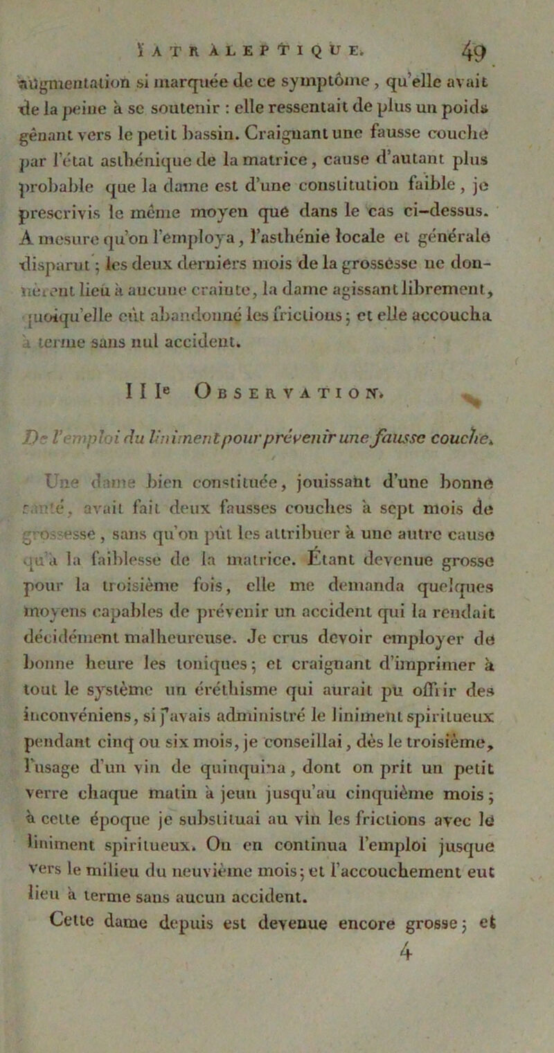 îiügmeotalioù si marquée de ce symptôme , qu’elle avait tte la peine à sc soutenir : elle ressentait de plus un poids gênant vers le petit bassin. Craignant une fausse couche par l’état asthénique de la matrice , cause d’autant plus probable que la dame est d’une constitution faible , je prescrivis le même moyen que dans le cas ci-dessus. A mesure qu’on l’employa, l’asthénie locale et générale disparut ; les deux derniers mois de la grossesse ne don- nè teat lieu k aucune crainte, la dame agissant librement, [uoiqu’elle eût abandonné les frictions ; et elle accoucha . terme sans nul accident. I I Ie Observation-. De l’c.-ipluidu Uniment pour prévenir une fausse couche» Une dîme bien constituée, jouissant d’une bonne r é. avait fait deux fausses couches a sept mois de o- esse , sans qu’on put les attribuer à une autre cause qu’a, la faiblesse de la matrice. Étant devenue grosse pour la troisième fois, elle me demanda quelques moyens capables de prévenir un accident qui la rendait décidément malheureuse. Je crus devoir employer de bonne heure les toniques ; et craignant d’imprimer à tout le système un éréthisme qui aurait pu offrir des inconvéniens, sifavais administré le liniment spiritueux pendant cinq ou six mois, je conseillai, dès le troisième, Tusage d’un vin de quinquina, dont on prit un petit verre chaque matin a jeun jusqu’au cinquième mois ; à celte époque je substituai au vin les frictions avec Iti liniment spiritueux. Ou en continua l’emploi jusque vers le milieu du neuvième mois5 et l’accouchement eut lieu a terme sans aucun accident. Cette dame depuis est devenue encore grosse ; et 4