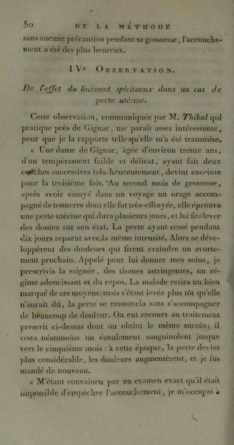 sans aucune précaution pendant sa grossesse, l'accouche- ment a été des plus heureux. IVe Observation. De l'effet du Uniment spiritueux dons un cas de perte utérine. Cette observation, communiquée par M. Tliibal qui pratique près de Gignac, me paraît assez intéressante, pour que je la rapporte telle qu elle m’a été transmise. « Une dame de Gignac, âgée d'environ trente ans, d’un tempérament faible et délicat, ayant fait deux otfclics successives très- heureusement, devint enceinte pour la troisième fois. 'Au second mois de grossesse, après avoir essuyé dans un voyage un orage accom- pagné de tonnerre dont elle fut très-e/Frayée, clic ('prouva une perte utérine qui dura plusieurs jours, et lui ütélevcr des doutes sur son étal. La perte ayant cessé pendant dix jours reparut avec la même intensité. z\lors se déve- loppèrent des douleurs qui lirent craindre un avorte- ment prochain. .Appelé pour lui donner mes soins, je prescrivis la saignée, des tisanes astringentes, un ré- gime adoucissant et du repos. La malade relira uu bien marqué de ces moyens;mais s étant levée plus tôt qu elle n’aurait dû, la perte se renouvela sans s’accompagner de beaucoup de douleur. On eut recours au traitement prescrit ci-dessus dont on obtint le même succès; il resta néanmoins un écoulement sanguinolent jusque vers le cinquième mois : à cette époque, la perte devint plus considérable, les douleurs augmentèrent, et je lus mandé de nouveau. « M étant convaincu par uu examen exact qu il était impossible d empêcher f accouchement, je m occupai a