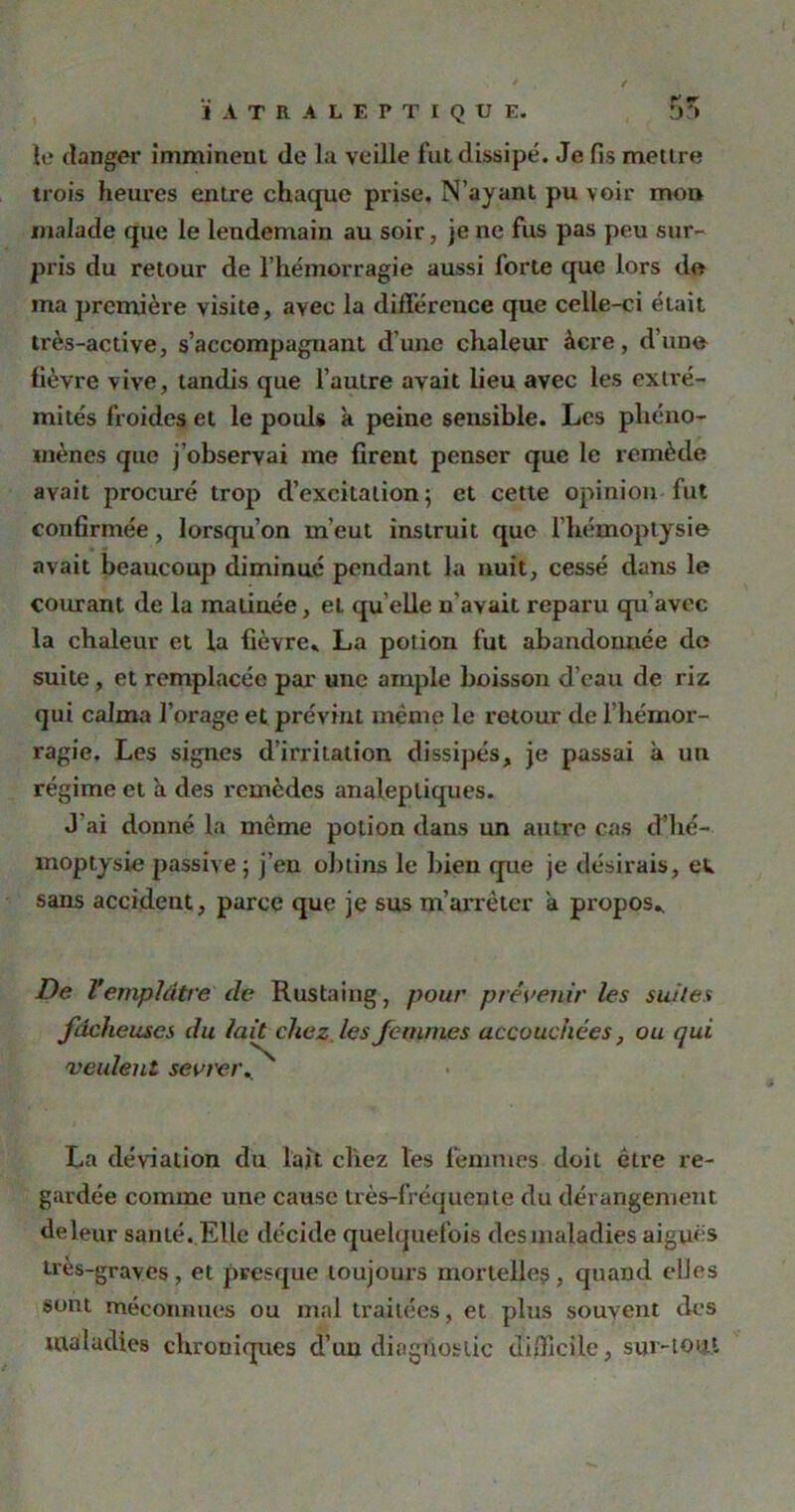 ÏATRALEPTIQUE. 5?» le danger imminent (le la veille fut dissipé. Je fis mettre trois heures entre chaque prise. N’ayant pu voir mon malade que le lendemain au soir, je ne fus pas peu sur- pris du retour de l’hémorragie aussi forte que lors do ma première visite, avec la différence que celle-ci était très-active, s’accompagnant d’une chaleur àcre, d’une fièvre vive, tandis que l’autre avait lieu avec les extré- mités froides et le pouls à peine sensible. Les phéno- mènes que j’observai me firent penser que le remède avait procuré trop d’excitation; et cette opinion fut confirmée, lorsqu’on m’eut instruit que l’hémoptysie avait beaucoup diminué pendant Ja nuit, cessé dans le courant de la matinée, et qu elle u’avait reparu qu'avec la chaleur et la fièvre» La potion fut abandonnée de suite, et remplacée par une ample boisson d’eau de riz qui calma l’orage et prévint même le retour de l’hémor- ragie. Les signes d’irritation dissipés, je passai à un régime et à des remèdes analeptiques. J’ai donné la même potion dans un autre cas d’hé- moptysie passive ; j’en obtins le bien que je désirais, ew sans accident, parce que je sus m’arrêter a propos» De V emplâtre de Rustaing, pour prévenir les suites fâcheuses du lait chez les femmes accouchées, ou qui 'veulent sevrer.. La déviation du lait chez les femmes doit être re- gardée comme une cause très-fréquente du dérangement de leur santé ..Elle décide quelquefois des maladies aiguës très-graves , et presque toujours mortelle? , quand elles sont méconnues ou mal traitées, et plus souvent des maladies chroniques d’un diagnostic difficile, sur-tout