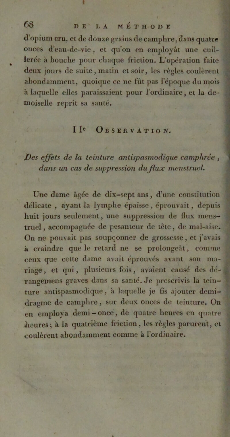 t 68 DE L A MÉTHODE d’opium cru, ei de douze grains de camphre, dans quatre onces d’eau-de-vie, et qu’on en employât une cuil- lerée à bouche pour chaque friction. L’opération faite deux jours de suite, malin et soir, les règles coulèrent abondamment, quoique ce ne fût pas l’époque du mois à laquelle elles paraissaient pour l'ordinaire, et la de- moiselle reprit sa sauté. IIe Observation. Des effets de la teinture antispasmodique, camphrée , dans un cas de suppression du flux menstruel. Une dame âgée de dix-scpt ans, d’une constitution délicate , ayant la lymphe épaisse, éprouvait, depuis huit jours seulement, une suppression de flux mens- truel , accompagnée de pesanteur de tète, de mal-aise. On ne pouvait pas soupçonner de grossesse, et j’avais à craindre que le retard ne se prolongeât, comme ceux que cette dame avait éprouvés avant son ma- riage, et qui, plusieurs fois, avaient causé des dé- rangemens graves dans sa santé. Je prescrivis la tein- ture antispasmodique, à laquelle je fis ajouter deini- dragme de camphre, sur deux onces de teinture. On en employa demi - once, de quatre heures en quatre heures; à la quatrième friction, les règles parurent, et ■coulèrent abondamment comme à l'ordinaire.