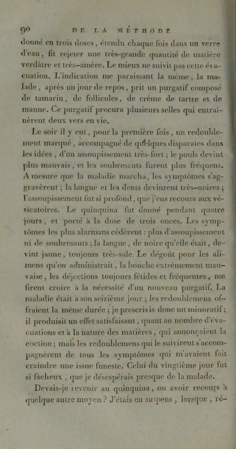 n K L A METHODE 9° donné en trois doses, étendu chaque fois dans un verre d’eau, fit rejeter une très-grande quantité de matière verdâtre et très-amère. Le mieux ne suivit pas cette é\ a- cuation. L’indication me paraissant la même, la ma- lade , après un jour de repos, prit un purgatif composé de tamarin, de follicules, de crème de tartre et de manne. Ce purgatif procura plusieurs selles qui entraî- nèrent deux vers en vie. Le soir il y eut, pour la première fois, un redouble- ment marqué, accompagné de qdblquesdisparates dans les idées , d’un assoupissement très-fort ; le pouls devint plus mauvais, et les soubresauts furent plus fréquens. A mesure que la maladie marcha, les symptômes s’ag- gravèrent ; la langue et les dents devinrent très-noires 5 l'assoupissement fut si profond, que j’eus recours aux vé- sicatoires. Le quinquina fut donné pendant quatre jours, et porté à la dose de trois onces. Les symp- tômes les plus alarmans cédèrent : plus d’assoupissement ni de soubresauts ; la langue, de noire qu’elle était, de- vint jaune, toujours très-sale. Le dégoût pour les ali- mens qu’on administrait, la bouche extrêmement mau- vaise, les déjections toujours fétides et fréquentes, me firent croire à la nécessité d’un nouveau purgatif. La maladie était a son seizième jour ; les redoublemens of- fraient la même durée ; je prescrivis donc un minoralif; iJ produisit un effet satisfaisant, quant au nombre d’éva- cuations et ;i la nature des matières, qui annonçaient la coclion 5 mais les redoublemens qui le suiv iront s accom- pagnèrent do tous les symptômes qui m’avaient fait craindre une issue funeste. Celui du vingtième joui’ fut si fâcheux , que je désespérais presque de la malade. Devais-je revenir au quinquina, ou avoir recours a quelque autre moyen ? J’étais en suspens , lorsque , ré-