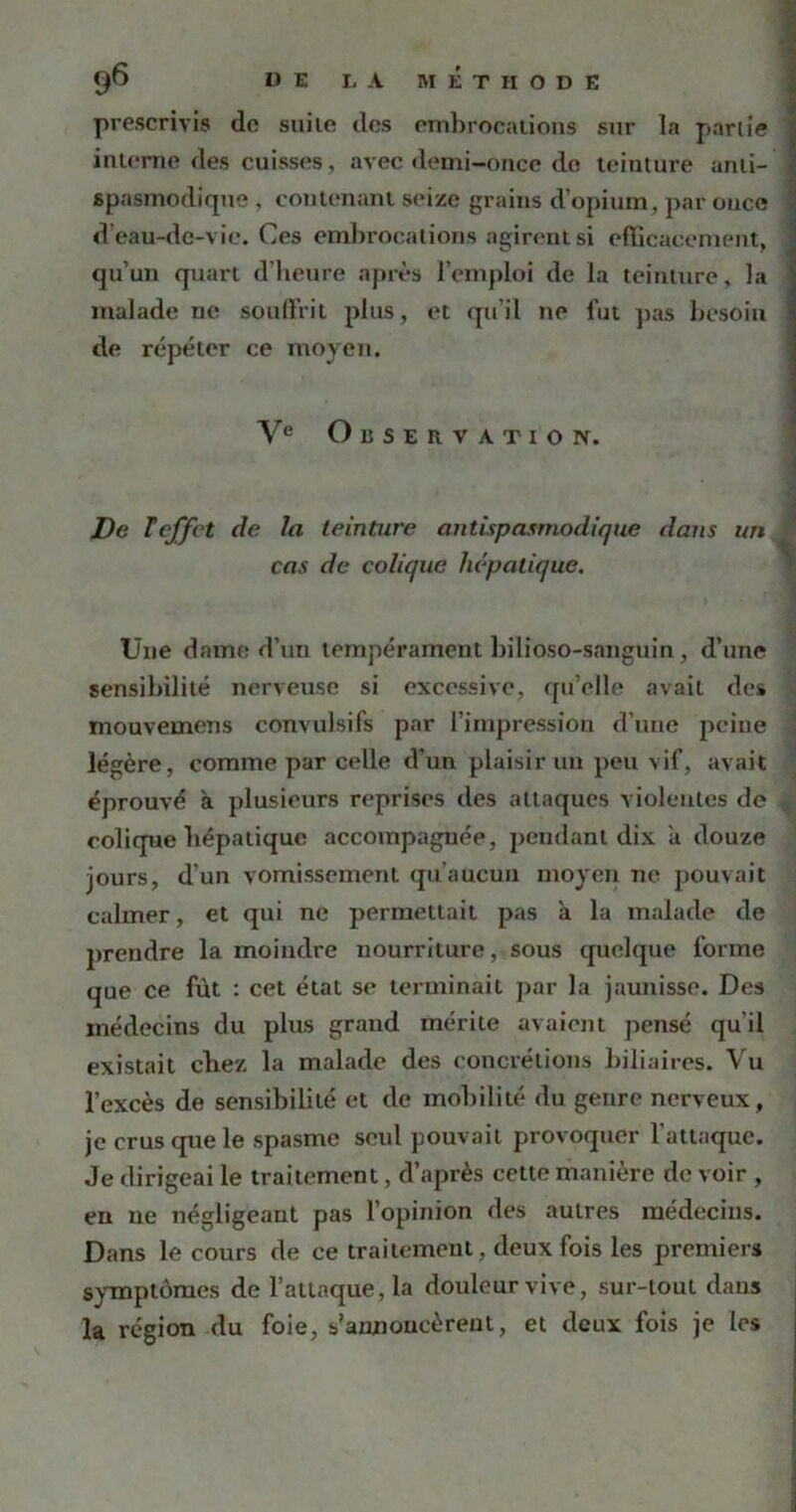 prescrivis do stiilo des embrocations sur la partie interne des cuisses, avec demi-once de teinture anti- spasmodique , contenant seize grains d’opium, par once d'eau-dc-vie. Ces embrocations agirent si efficacement, qu’un quart d’heure après l’emploi de la teinture, la malade ne souffrit plus, et qu’il ne fut pas besoin de répéter ce moyen. Ve Observation. De Teffet de la teinture antispasmodique dans un cas de colique hépatique. Une dame d’un tempérament bilioso-sanguin , d’une sensibilité nerveuse si excessive, qu’elle avait des mouvemens convulsifs par l’impression d’une peine légère, comme par celle d’un plaisir un peu vif, avait éprouvé a plusieurs reprises des attaques violentes de colique hépatique accompagnée, pendant dix a douze jours, d’un vomissement qu’aucun moyen ne pouvait calmer, et qui ne permettait pas à la malade de prendre la moindre nourriture, sous quelque forme que ce fût : cet état se terminait par la jaunisse. Des médecins du plus grand mérite avaient pensé qu'il existait chez la malade des concrétions biliaires. Vu l’excès de sensibilité et de mobilité du genre nerveux, je crus que le spasme seul pouvait provoquer l’attaque. Je dirigeai le traitement, d’après cette manière de voir , en ne négligeant pas l’opinion des autres médecins. Dans le cours de ce traitement, deux fois les premiers symptômes de l’attaque, la douleur vive, sur-tout dans la région du foie, s’annoncèrent, et deux fois je les