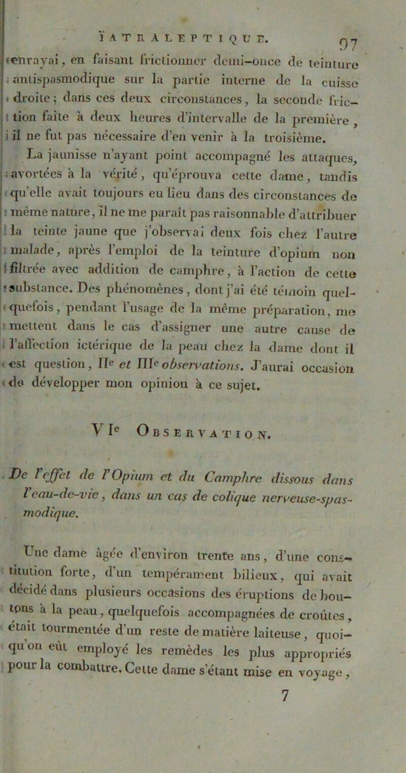 ÏATRALEPTIQUE. ç)y «enrayai, en faisant frictionner demi-once de teinture antispasmodique sur la partie interne de la cuisse ! droite ; dans ces deux circonstances, la seconde f'ric- t tion faite à deux heures d’intervalle de la première, |i il ne fut pas nécessaire d’en venir à la troisième. La jaunisse n’ayant point accompagné les attaques, avortées à la vérité, qu éprouva cette dame, tandis ! qu'elle avait toujours eu lieu dans des circonstances de l même nature, il ne me paraît pas raisonnable d’attribuer la teinte jaune que j’observai deux fois chez l’autre malade, après l’emploi de la teinture d’opium non filtrée avec addition de camphre, à l’action de cette î substance. Des phénomènes, dont j’ai été témoin quel- quefois, pendant l’usage de la même préparation, me mettent dans le cas d’assigner une autre cause de l’affection ictérique de la peau chez la dame dont il est question, Ile et ffle observations. J’aurai occasion do développer mon opinion à ce sujet. Y Ie Observation. De l effet de 1 Opium et du Camphre dissous dans l eau-de-vie, dans un cas de colu/ue nerveuse-spas- modique. Une dame âgée d’environ trente ans, d’une cons- titution forte, d’un tempérament bilieux, qui avait décidé dans plusieurs occasions des éruptions débou- tons à la peau , quelquefois accompagnées de croûtes , était tourmentée d’un reste de matière laiteuse, quoi- qu on eut employé les remèdes les plus appropriés pour la combattre. Celte dame s étant mise en voyage,