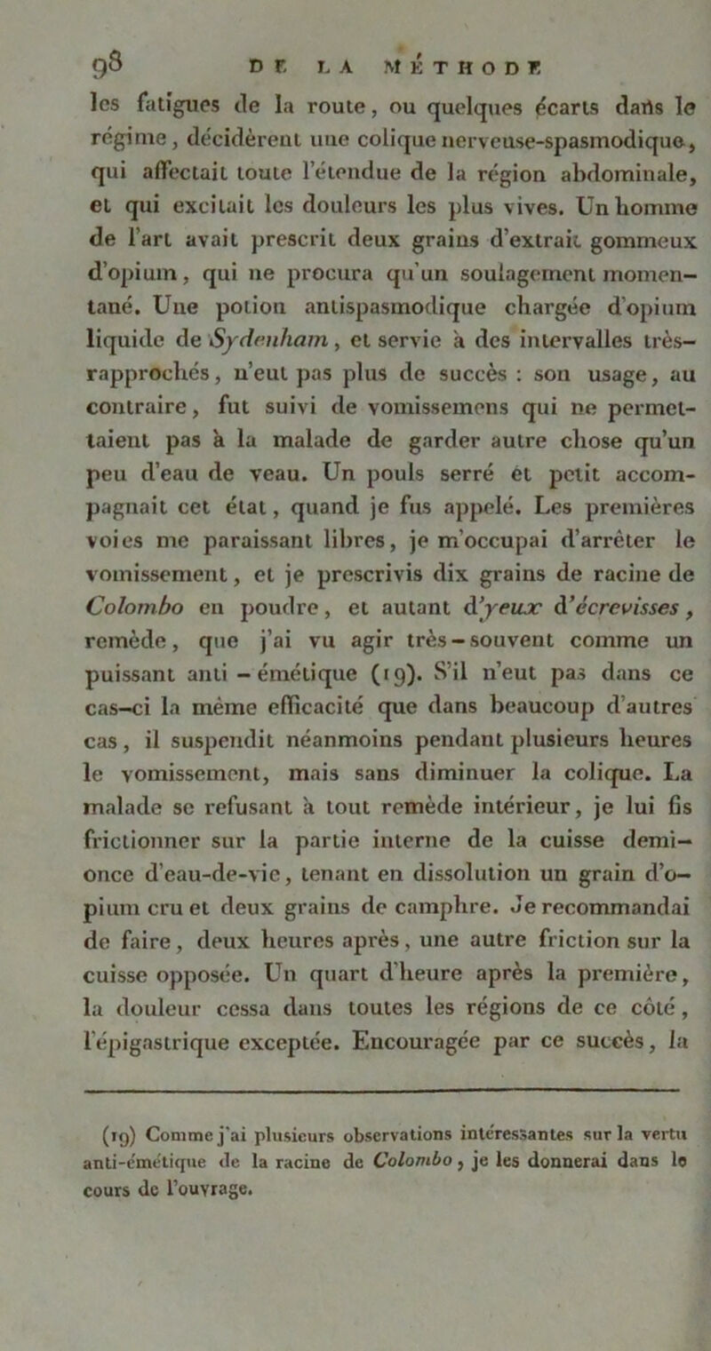 les fatigues de la route, ou quelques écarts daris le régime, décidèrent une colique nerveuse-spasmodique, qui affectait toute l’étendue de la région abdominale, et qui excitait les douleurs les plus vives. Unbomme de l’art avait prescrit deux grains d’extrait gommeux d’opium, qui ne procura qu’un soulagement momen- tané. Une potion antispasmodique chargée d’opium liquide de Sydenham, et servie à des intervalles très- rapprochés, u’eul pas pins de succès : son usage, au contraire, fut suivi de Yomissemens qui ne permet- taient pas à la malade de garder autre chose qu’un peu d’eau de veau. Un pouls serré êt petit accom- pagnait cet état, quand je fus appelé. Les premières voies me paraissant libres, je m’occupai d’arrêter le vomissement, et je prescrivis dix grains de racine de Colombo en poudre, et autant d’yeiuc à’écrevisses , remède, que j’ai vu agir très-souvent comme un puissant anti - émétique ((9). S’il n’eut pas dans ce cas-ci la même efficacité que dans beaucoup d’autres cas, il suspendit néanmoins pendant plusieurs heures le vomissement, mais sans diminuer la colique. La malade se refusant a tout remède intérieur, je lui fis frictionner sur la partie interne de la cuisse demi- once d’eau-de-vie, tenant en dissolution un grain d’o- pium cru et deux grains de camphre. Je recommandai de faire, deux heures après, une autre friction sur la cuisse opposée. Un quart d'heure après la première, la douleur cessa dans toutes les régions de ce côté, l’épigastrique exceptée. Encouragée par ce succès, la (19) Comme j'ai plusieurs observations intéressantes sur la vertu anti-émétique de la racine de Colombo, je les donnerai dans lo cours de l’ouvrage.