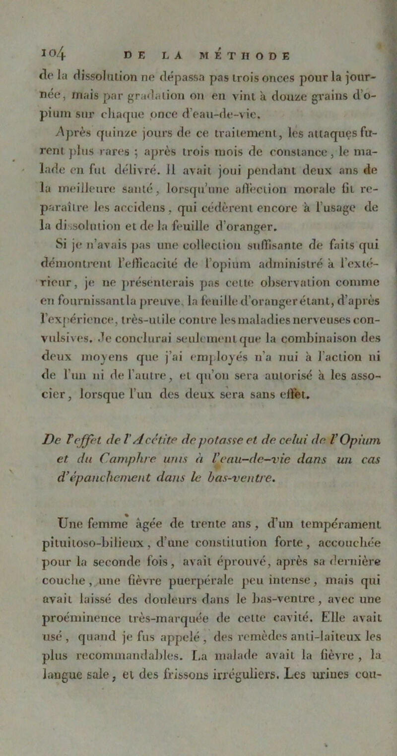 de la dissolution ne dépassa pas trois onces pour la jour- née, mais par gradation on en vint à douze grains d’o- pium sur eliaque once d’eau-de-vie. Après quinze jours de ce traitement, les attaques fu- rent plus rares ; après trois mois de constance, le ma- lade en fut délivré. 11 avait joui pendant deux ans de la meilleure santé, lorsqu’une affection morale lit re- paraître les accidens, qui cédèrent encore a l’usage de la dissolution et de la feuille d’oranger. Si je n’avais pas une collection suffisante de faits qui démontrent l’efficacité de l’opium administré a l'exté- rieur, je ne présenterais pas celte observation comme en fournissantla preuve, la feuille d’oranger étant, d’après l’expérience, très-utile contre les maladies nerveuses con- vulsives. de conclurai seulement que la combinaison des deux moyens que j’ai employés n’a nui à l’action ni de l’un ni de l’autre, et qu’on sera autorisé à les asso- cier, lorsque l’un des deux sera sans effet. De T effet de l'A cct.ite de potasse et de celui de V Opium et du Camphre unis à l'eau-de-vie dans un cas d'épanchement dans le bas-ventre. Une femme âgée de trente ans, d’un tempérament pituitoso-bilieux, d’une constitution forte, accouchée pour la seconde fois, avait éprouvé, après sa dernière couche, une fièvre puerpérale peu intense, mais qui avait laissé des douleurs dans le bas-ventre, avec une proéminence très-marquée de cette cavité. Elle avait usé , quand je fus appelé , des remèdes anti-laiteux les plus recommandables. La malade avait la fièvre , la langue sale, et des frissons irréguliers. Les urines cou-