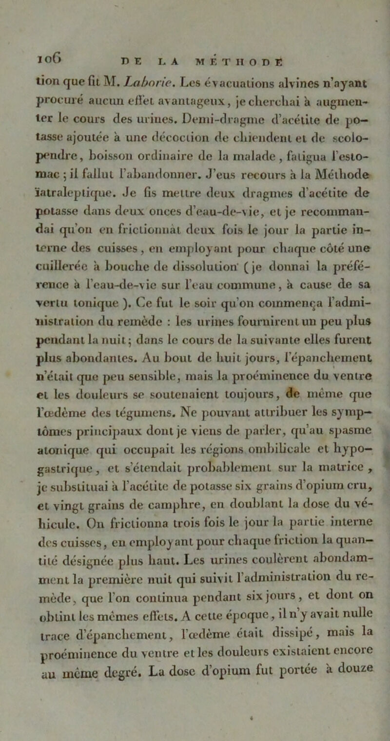 tion que fit M. Laborie. Les évacuations alvines n’ayant procuré aucun effet avantageux, je cherchai à augmen- ter le cours des urines. Demi-drngine d’acétite de po- tasse ajoutée à une décoction de chiendent et de scolo- pendre, boisson ordinaire de la malade , fatigua l’esto- mac 5 il fallut l’abandonner. J’eus recours à la Méthode ïatraleptique. Je fis mettre deux dragtnes d’acétite de potasse dans deux onces d’eau-de-vie, et je recomman- dai qu’on en frictionnât deux fois le jour la partie in- terne des cuisses , en employant pour chaque côté une cuillerée à bouche de dissolution (je donnai la préfé- rence à l’eau-de-vie sur l’eau commune, à cause de sa vertu tonique ). Ce fut le soir qu’on commença l’admi- nistration du remède : les urines fournirent un peu plus pendant la nuit; dans le cours de la suivante elles furent plus abondantes. Au bout de huit jours, l’épanchement n’était que peu sensible, mais la proéminence du ventre et les douleurs se soutenaient toujours, de même que l’œdème des tégumens. Ne pouvant attribuer les symp- tômes principaux dont je viens de parler, qu’au spasme atonique qui occupait les régions ombilicale et hypo- gastrique , et s’étendait probablement sur la matrice , je substituai a l’acétite de potasse six grains d’opium cru, et vingt grains de camphre, en doublant la dose du vé- hicule. Ou frictionna trois fois le jour la partie interne des cuisses, eu employant pour chaque friction la quan- tité désignée plus haut. Les urines coulèrent abondam- ment la première nuit qui suivit l’administration du re- mède, que l’on continua pendant six jours, et dont on obtint les mêmes effets. A cette époque, il n y avait nulle trace d’épanchement, l’œdème était dissipé, mais la proéminence du ventre elles douleurs existaient encore au même degré. La dose d’opium fut portée a douze «