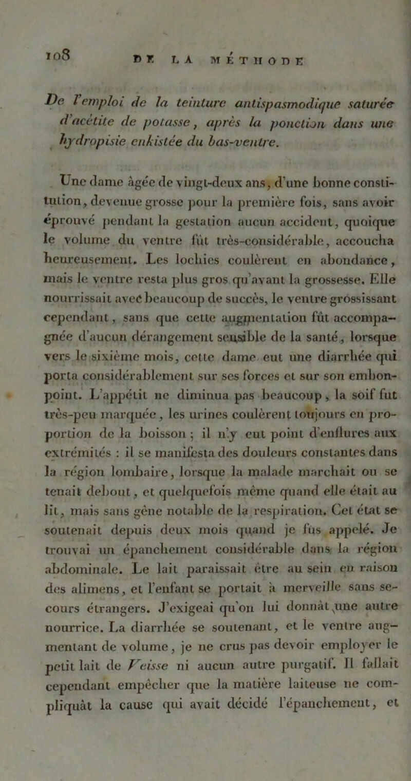 io8 DK LA METHODE De l emploi de la teinture antispasmodique saturée d'aeètite de potasse, après la ponction dans une hjdropisie cnkistée du bas-ventre. Une dame àge'e de vingt-deux ans, d'une bonne consti- tution, devenue grosse pour la première fois, sans avoir éprouvé pendant la gestation aucun accident, quoique le volume, du ventre fût très-considérable, accoucha heureusement. Les lochies coulèrent en abondance, mais le ventre resta plus gros qu’avant la grossesse. Elle nourrissait avec beaucoup de succès, le ventre grossissant cependant, sans que cette augmentation fût accompa- gnée d’aucun dérangement sensible de la santé, lorsque vers le sixième mois, cette dame eut une diarrhée qui porta considérablement sur scs forces et sur son embon- point. L’appétit ne diminua pas beaucoup , la soif fut très-peu marquée, les urines coulèrent toujours on pro- portion de la boisson $ il n’.y eut point d’enflures aux extrémités : il se manifesta des douleurs constantes dans la région lombaire, lorsque la malade marchait ou se tenait debout, et quelquefois même quand elle était au lit, mais sans gène notable de la respiration. Cet état se soutenait depuis deux mois quand je fus appelé. Je trouvai un épanchement considérable dans la région abdominale. Le lait paraissait être au sein en raison des alimens, et l’enfant se portait a merveille sans se- cours étrangers. J’exigeai qu’on lui donnât pue autre nourrice. La diarrhée se soutenant, et le ventre aug- mentant de volume, je 11e crus pas devoir employer le petit lait de Veisse ni aucun autre purgatif. Il fallait cependant empêcher que la matière laiteuse ne com- pliquât la cause qui avait décidé l'épanchement, et