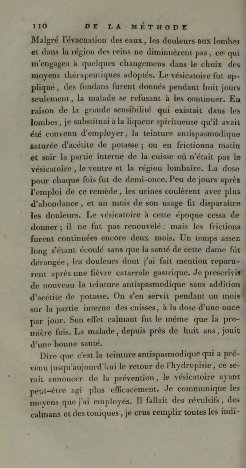 Malgré l’évacuation des eaux, les douleurs aux lombes et dans la région des reins ne diminuèrent pas, ce qui m’engagea a quelques changemens dans le choix des moyens thérapeutiques adoptés. Le vésicatoire fut ap- pliqué , des fondans furent donnés pendant huit jours seulement, la malade se refusant à les continuer. Eu raison de la grande sensibilité qui existait dans les lombes, je substituai à la liqueur spiritueuse qu’il avait été convenu d'employer, la teinture antispasmodique saturée d’acélile de potasse ; on en frictionna malin et soir la partie interne de la cuisse où n’était pas le vésicatoire , le ventre et la régiou lombaire. La dose pour chaque fois fut de demi-once. Peu de jours après l’emploi de ce remède, les urines coulèrent avec plus d’abondauce, et un mois de son usage fit disparaître les douleurs. Le vésicatoire à cette époque cessa de donner ; il ne fut pas renouvelé : mais les frictions furent continuées encore deux mois. Un temps assez long s’étant écoulé sans que la santé de cette dame fut dérangée, les douleurs dont j’ai fait mention reparu- rent après une fièvre catarrale gastrique. Je prescrivis de nouveau la teinture antispasmodique sans addition d’acélile de potasse. On s’en servit pendant un mois sur la partie interne des cuisses, à la dose d’une once par jour. Son effet calmant fut le même que la pre- mière fois. La malade, depuis près de huit ans, jouit d’une bonne santé. Dire que c’est la teinture antispasmodique qui a pré- venu jusqu’aujourd’hui le retour de l’hydropisie, ce se- rait annoncer de la prévention, le vésicatoire ayant peut-être agi plus efficacement. Je communique les moyens que j’ai employés. Il fallait des révulsifs, des caïmans et des toniques, je crus remplir toutes les indi-