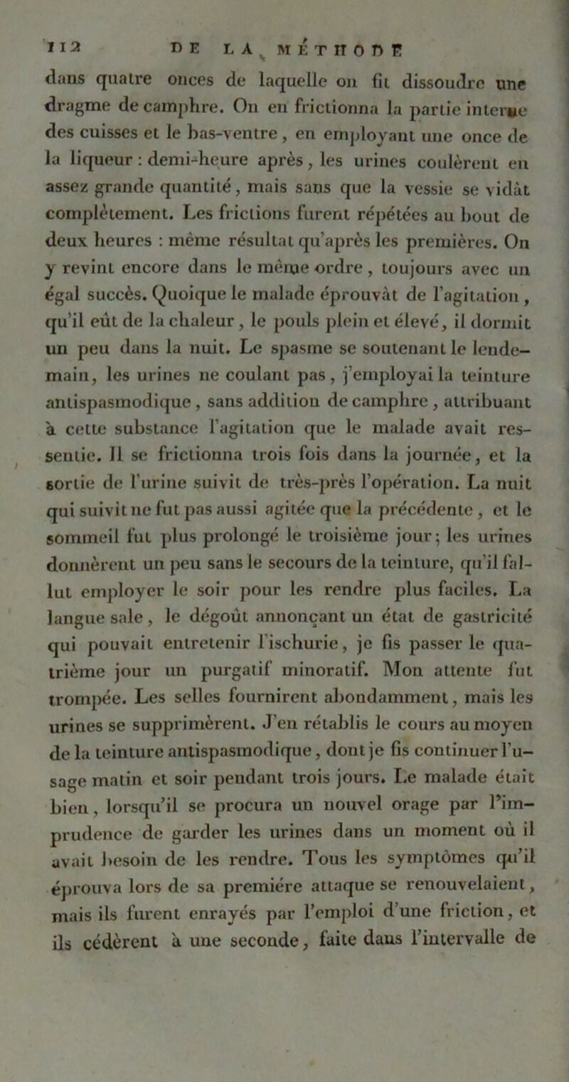 dans quaire onces de laquelle on fil dissoudre une dragme de camphre. On en frictionna la partie interne des cuisses et le bas-ventre, en employant une once de la liqueur : demi-heure après, les urines coulèrent en assez grande quantité, mais sans que la vessie se vidât complètement. Les frictions furent répétées au bout de deux heures : même résultat qu’après les premières. On y revint encore dans le même ordre , toujours avec un égal succès. (Quoiquele malade éprouvât de l'agitation, qu’il eût de la chaleur, le pouls plein et élevé, il dormit un peu dans la nuit. Le spasme se soutenant le lende- main, les urines ne coulant pas, j’employai la teinture antispasmodique, sans additiou de camphre , attribuant à cette substance l’agitation que le malade avait res- sentie. Il se frictionna trois fois dans la journée, et la sortie de l’urine suivit de très-près l’opération. La nuit qui suivit ne fut pas aussi agitée que la précédente , et le sommeil fut plus prolongé le troisième jour; les urines donnèrent un peu sans le secours de la teinture, qu’il fal- lut employer le soir pour les rendre plus faciles. La langue sale, le dégoût annonçant un étal de gastricité qui pouvait entretenir l ischuric, je fis passer le qua- trième jour un purgatif minoralif. Mon attente fut trompée. Les selles fournirent abondamment, mais les urines se supprimèrent. J’en rétablis le cours au moyen de la teinture antispasmodique, dont je fis continuer l’u- sage matin et soir pendant trois jours. Le malade était bien, lorsqu’il se procura un nouvel orage par l’im- prudence de garder les urines dans un moment où il avait besoin de les rendre. Tous les symptômes qu’il éprouva lors de sa première attaque se renouvelaient, mais ils furent enrayés par l’emploi d’une friction, et ils cédèrent a une seconde, faite dans l’intervalle de