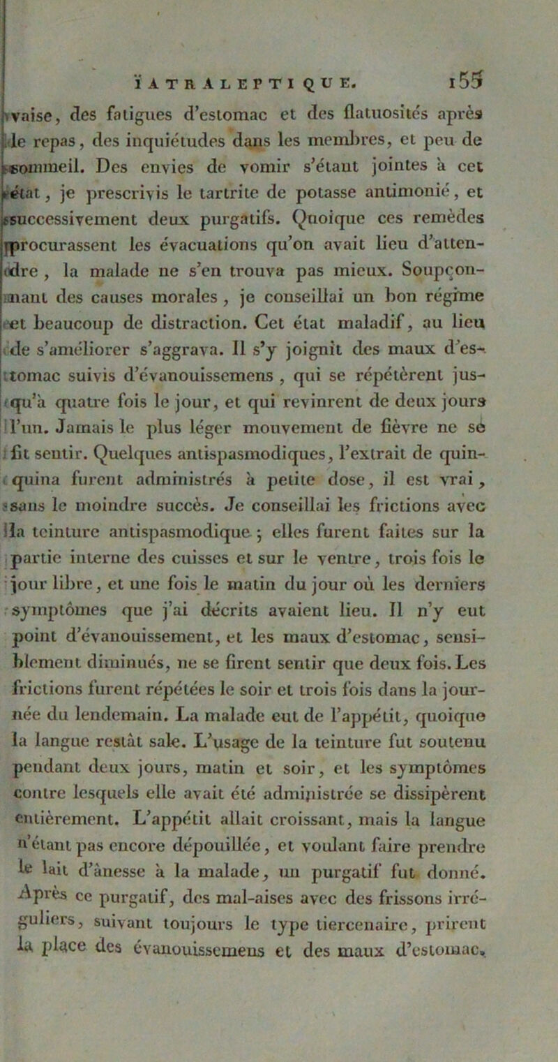 ■ vaise, des fatigues d’estomac et des flatuosités après le repas, des inquiétudes dans les membres, et peu de ^sommeil. Des envies de vomir s’étaut jointes a cet (►état, je prescrivis le tartrite de potasse antimonié, et {successivement deux purgatifs. Quoique ces remèdes {procurassent les évacuations qu’on avait lieu d’alten- tdre , la malade ne s’en trouva pas mieux. Soupcon- mant des causes morales , je conseillai un bon régime et beaucoup de distraction. Cet état maladif, au lieu de s’améliorer s’aggrava. Il s’y joignit des maux d es-. ;tomac suivis d’évanouisscmens , qui se répétèrent jus- qu’à quatre fois le jour, et qui revinrent de deux jours l’un. Jamais le plus léger mouvement de lièvre ne sé : lit sentir. Quelques antispasmodiques, l’extrait de quin- quina furent administrés à petite dose, il est vrai, ssans le moindre succès. Je conseillai les frictions avec lia teinture antispasmodique -, elles furent faites sur la partie interne des cuisses et sur le ventre, trois fois le jour libre, et une fois le matin du jour où les derniers symptômes que j’ai décrits avaient lieu. Il n’y eut point d’évanouissement, et les maux d’estomac, sensi- blement diminués, ne se firent sentir que deux fois. Les frictions furent répétées le soir et trois fois dans la jour- née du lendemain. La malade eut de l’appétit, quoique la langue restât sale. L’usage de la teinture fut soutenu pendant deux jours, matin et soir, et les symptômes contre lesquels elle avait été administrée se dissipèrent entièrement. L’appétit allait croissant, mais la langue n étant pas encore dépouillée, et voulant faire prendre le lait d’ànesse à la malade, un purgatif fut donné. Après ce purgatif, des mal-aises avec des frissons irré- guliers, suivant toujours le type tiercenaire, prirent la place des évanouissemens et des maux d’estomac»