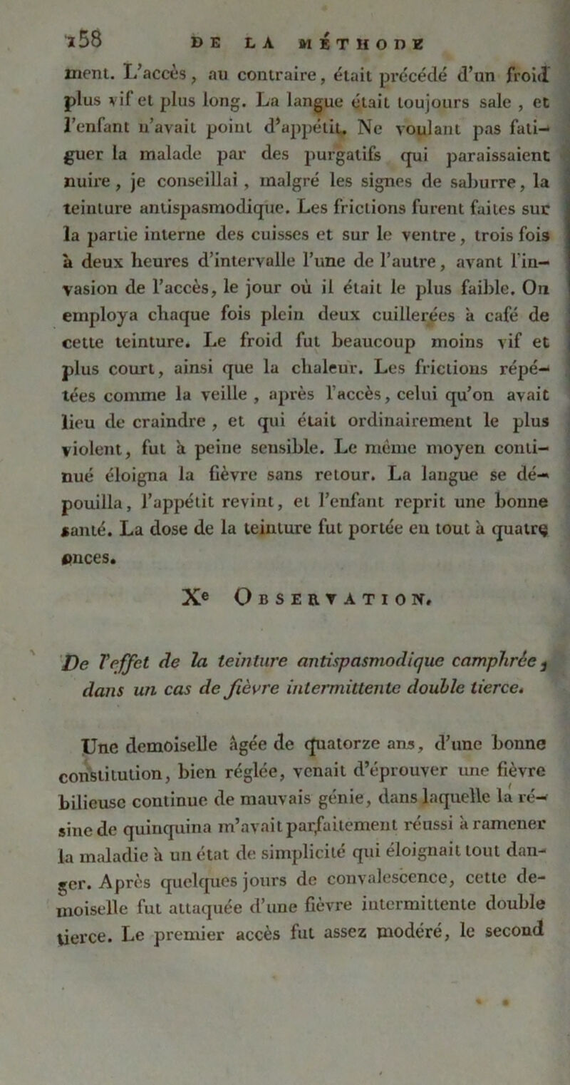 ment. I/accès, au contraire, était précédé d’un froid plus vif et plus long. La langue était toujours sale , et l’enfant u’avait point d’appétit. Ne voulant pas fati- guer la malade par des purgatifs qui paraissaient nuire, je conseillai , malgré les signes de saburre, la teinture antispasmodique. Les frictions furent faites suc la partie interne des cuisses et sur le ventre, trois fois à deux heures d’intervalle l’une de l’autre, avant l'in- vasion de l’accès, le jour où il était le plus faible. On employa chaque fois plein deux cuillerées à café de cette teinture. Le froid fut beaucoup moins vif et plus court, ainsi que la chaleur. Les frictions répé- tées comme la veille , après l’accès, celui qu’on avait lieu de craindre , et qui était ordinairement le plus violent, fut a peine sensible. Le même moyen conti- nué éloigna la fièvre sans retour. La langue se dé- pouilla, l’appétit revint, et l’enfant reprit une bonne *anté. La dose de la teinture fut portée en tout à quatrç onces. Xe Observation. De Veffet de la teinture antispasmodique camphrée 1 dans un cas de fièvre intermittente double tierce. Une demoiselle âgée de quatorze ans, d’une bonne constitution, bien réglée, venait d’éprouver une fièvre bilieuse continue de mauvais génie, dans laquelle la ré- sine de quinquina m’avait parfaitement réussi à ramener la maladie a un état de simplicité qui éloignait tout dan- ger. Après quelques jours de convalescence, cette de- moiselle fut attaquée d’une fièvre intermittente double tierce. Le premier accès fut assez modéré, le second