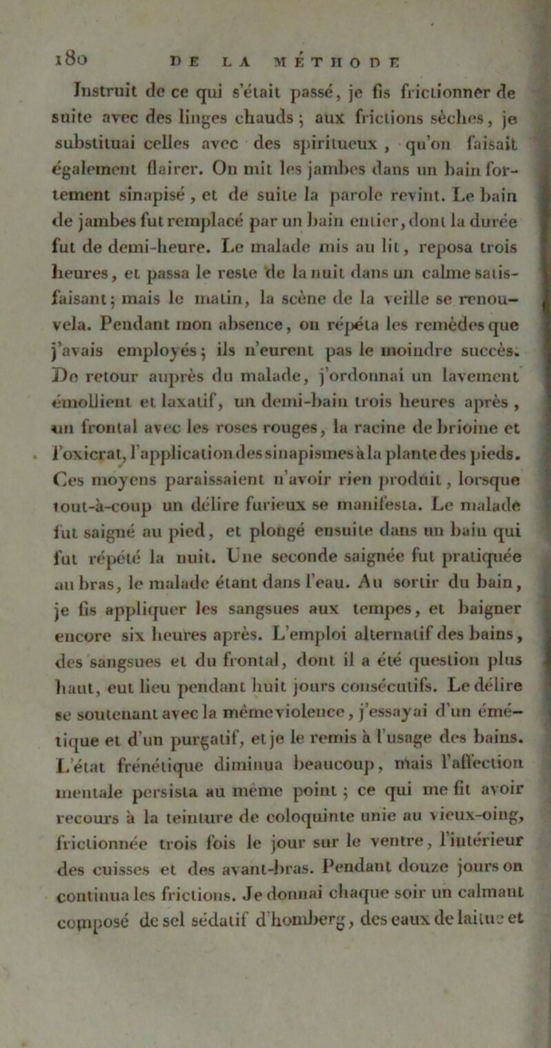 i8o Instruit de ce qui s’était passé, je fis frictionner de suite avec des linges chauds 5 aux frictions sèches, je substituai celles avec des spiritueux , qu’011 faisait également flairer. On mit les jambes dans un bain for- tement sinapisé, et de suite la parole revint. Le bain de jambes fut remplacé par un bain entier, dont la durée fut de demi-heure. Le malade mis au lit, reposa trois heures, et passa le reste de la nuit dans un calme satis- faisant 5 mais le matin, la scène de la veille se renou- vela. Pendant mon absence, 011 réj)éta les remèdes que j’avais employés; iis n’eurent pas le moindre succès. Do retour auprès du malade, j’ordonnai un lavement émollient et laxatif, un demi-bain trois heures après , un frontal avec les roses rouges, la racine debrioine et l’oxicrat, l’application dessinapismes kla plantedes pieds. Ces moyens paraissaient n’avoir rien produit, lorsque lout-à-coup un délire furieux se manifesta. Le malade lut saigné au pied, et plongé ensuite dans un bain qui fut répété la nuit. Une seconde saignée fut pratiquée au bras, le malade étant dans l’eau. Au sortir du bain, je fis appliquer les sangsues aux tempes, et baigner encore six heures après. L’emploi alternatif des buins, des sangsues et du frontal, dont il a été question plus haut, eut lieu pendant huit jours consécutifs. Le délire se soutenant avec la mémeviolence, j’essayai d’un émé- tique et d’un purgatif, et je le remis à l’usage des bains. L’état frénétique diminua beaucoup, mais Vaffection mentale persista au même point ; ce qui me fit avoir recours à la teinture de coloquinte unie au vieux-oing, frictionnée trois fois le jour sur le ventre, 1 intérieur des cuisses et des avant-bras. Pendant douze jours on continua les frictions. Je donnai chaque soir un calmant copiposé de sel sédatif d'homberg, des eaux de laitue et