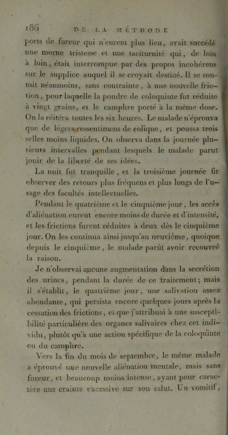 1 SG D E LA MÉTHODE ports de fureur qui u’eurent plus lieu, avait succédé une morne tristesse et une laciturnité qui, de loin a. loin, était interrompue par des propos incohérens sur le supplice auquel il se croyait destiné. Il se sou- J mit néanmoins, sans contrainte, à une nouvelle fric— ] tion, pour laquelle la poudre de coloquinte fut réduite I à vingt grains, et le camphre porté à la même dose. ] On la réitéra toutes les six heures. Le malade n’éprouva ] que de légers ressentinums de eolique, et poussa trois 1 selles moins liquides. On observa dans la journée plu- ! sieurs intervalles pendant lesquels le malade parut jouir de la liberté de ses idées. La nuit fut tranquille , et la troisième journée fit observer des retours plus fréquenset plus longs de l’u- sage des facultés intellectuelles. Pendant le quatrième eL le cinquième jour, les accès d’aliénation eurent encore moins de durée et d intensité, et les frictions furent réduites a deux dès le cinquième jour. On les continua ainsi jusqu’au neuvième, quoique depuis le cinquième, le malade parût avoir recouvré la raison. Je n’observai aucune augmentation dans la secrétion des urines, pendant la durée de ce traitement; mai9 il s’établit, le quatrième jour, une salivation assez i abondante, qui persista encore quelques jours après la cessation des frictions, ci que j’attribuai a une suscepti- bilité particulière des organes salivaires chez cet indi- vidu, plutôt qu’a une action spécifique de la coloquinte ou du camphre. Vers la fin du mois de septembre, le même malade a éprouvé une nouvelle aliénation mentale, mais sans fureur, et beaucoup moins intense , ayant pour carac- tère une crainte excessive sur son salut. Un vomitif,