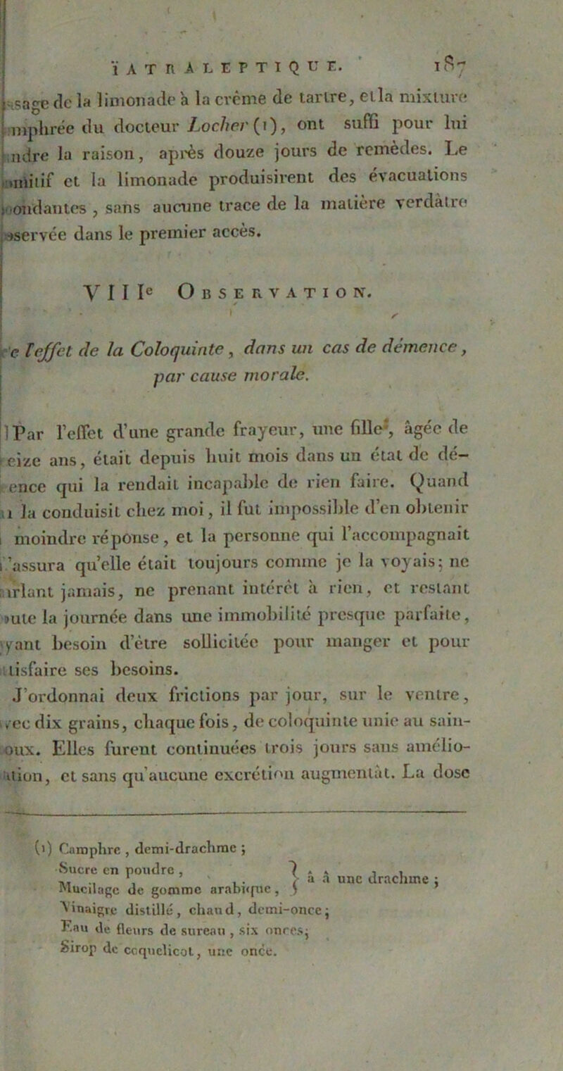 sage clc la limonade a la crème de tartre, et la mixture mphrée du docteur Loclier (i), ont suffi pour lui mire la raison, après douze jours de remèdes. Le miitif et la limonade produisirent des évacuations t ondantes , sans aucune trace de la matière verdâtre •>servée dans le premier accès. Y I I Ie Observation. - 1 . \ , e ï effet de la Coloquinte, dans un cas de démence, par cause morale. } Par l’effet d’une grande frayeur, une fille2, âgée de teize ans, était depuis huit mois dans un état de dé- criée qui la rendait incapable de rien faire. Quand ï la conduisit chez moi, il fut impossible d’en oliLenir i moindre réponse, et la personne qui l’accompagnait rassura quelle était toujours comme je la voyais5 11e nirlant jamais, ne prenant intérêt à rien, et restant mie la journée dans une immobilité presque parfaite, >yant besoin d’ètre sollicitée pour manger et pour lisfaire ses besoins. J’ordonnai deux frictions par jour, sur le ventre, vee dix grains, chaque fois, de coloquinte unie au saiu- oux. Elles furent continuées trois jours sans amclio- itlon, et sans qu aucune excrétion augmentât. La dose (>) Camphre , demi-drachme ; Sucre en poudre , 7 » » Mucilage de gomme arabûpie , S Vinaigre distillé, chaud, demi-once ; F.au de fleurs de sureau , six onces; Sirop de coquelicot, une once. une drachme ;