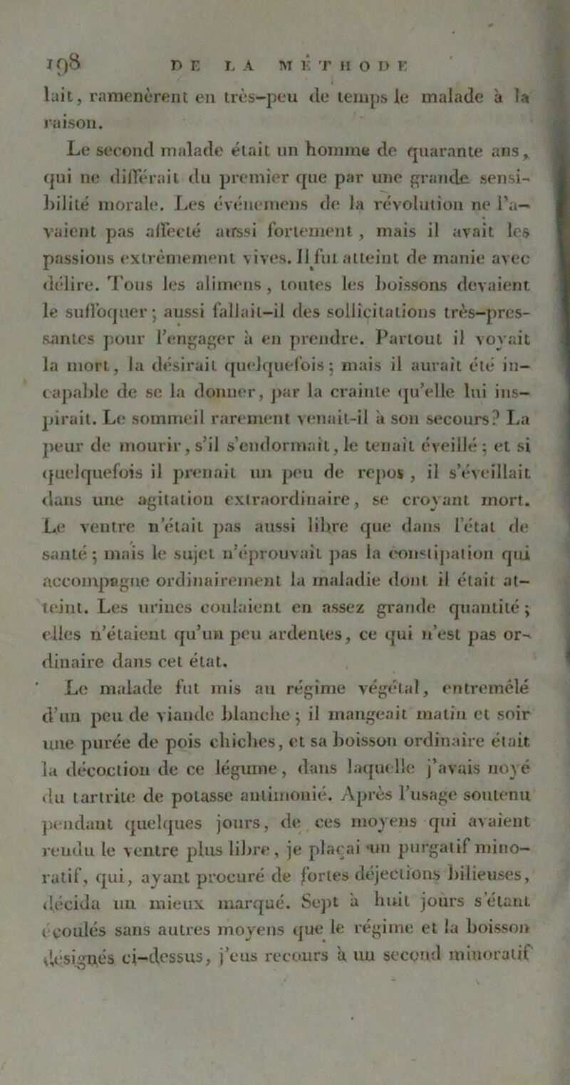 lait, ramenèrent en très-peu de temps le malade à la raison. Le second malade était un homme de quarante ans, qui ne différait du premier que par une grande sensi- bilité morale. Les événemens de la révolution ne l’a- vaient pas affecté aussi fortement, mais il avait les passions extrêmement vives. 11 fut atteint de manie avec délire. Tous les alimens, toutes les boissons devaient le suffoquer; aussi fallait-il des sollicitations très-pres- santes pour l’engager à en prendre. Partout il voyait la mort, la désirait quelquefois; mais il aurait été in- capable de se la donner, par la crainte qu’elle lui ins- pirait. Le sommeil rarement venait-il a son secours? La peur de mourir, s’il s’endormait, le tenait éveillé ; et si quelquefois il prenait un peu de repos , il s’éveillait dans une agitation extraordinaire, se croyant mort. Le ventre netait pas aussi libre que dans l’état de santé; mais le sujet n’éprouvait pas la constipation qui accompagne ordinairement la maladie dont il était at- teint. Les urines coulaient en assez grande quantité; elles n’étaient qu’un peu ardentes, ce qui n’est pas or- dinaire dans cet état. Le malade fut mis au régime végétal, entremêlé d'un peu de viande blanche; il mangeait matin cl soir une purée de pois chiches, et sa boisson ordinaire était, la décoction de ce légume, dans laquelle j’avais noyé du lartrile de potasse aulimonié. Après l’usage soutenu pendant quelques jours, de ces moyens qui avaient rendu le ventre plus libre , je plaçai ‘1111 purgatif miuo- ratif, qui, ayant procuré de fortes déjections bilieuses, décida lin mieux marqué. Sept a huit jours s étant ( coulés sans autres moyens que le régime et la boisson désignés ci-dessus, j’eus recours a un second miuoralif