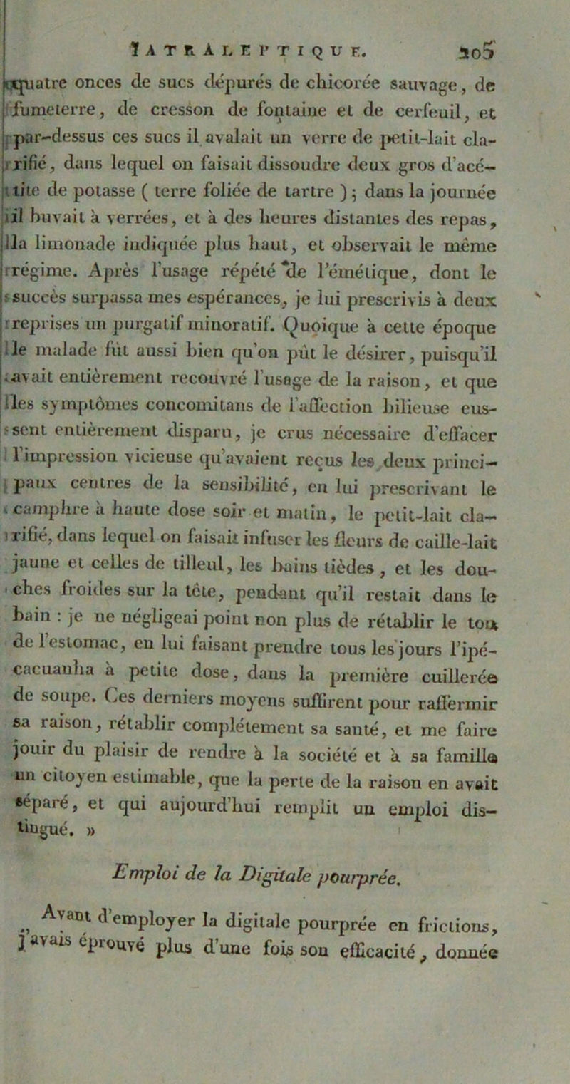 ÏATR.ÀLEPTIQUE. ao5 cquatrc onces de sucs dépurés de chicorée sauvage, de fumeterre, de cresson de fontaine et de cerfeuil, et par-dessus ces sucs il avalait un verre de petit-lait cla- rifié, dans lequel on faisait dissoudre deux gros d'acé- lile de potasse ( terre foliée de tartre ) 5 dans la journée lil buvait à verrées, et à des heures distantes des repas, ila limonade indiquée plus haut, et observait le même jrrégime. Après l’usage répété “de lemélique, dont le |; succès surpassa mes espérances, je lui prescrivis à deux jr reprises un purgatif minoratif. Quoique à cette époque ■■ • le malade fût aussi bien qn on pût le désirer, puisqu'il avait entièrement recouvré 1 usage de la raison, et que les symptômes concomilans de l’affection bilieuse eus- sent entièrement disparu, je crus nécessaire d’effacer l'impression vicieuse qu’avaient reçus les deux princi- paux centres de la sensibilité, en lui prescrivant le v camphre à haute dose soir et matin, le petit-lait cla- i rifié, dans lequel on faisait infuser les fleurs de caille-lait jaune et celles de tilleul, les bains tièdes , et les dou- ches froides sur la tète, pendant qu’il restait dans le bain : je ne négligeai point non plus de rétablir le tou de 1 estomac, en lui faisant prendre tous les jours l’ipé- cacuanha h petite dose, dans la première cuillerée de soupe. Ces derniers moyens suffirent pour raffermir sa raison, rétablir complètement sa santé, et me faire jouir du plaisir de rendre à la société et à sa famille un citoy en estimable, que la perle de la raison en avait séparé, et qui aujourd’hui remplit un emploi dis- tingué. » Emploi de la Digitale potaprée, ., Avant Remployer la digitale pourprée en frictions, épiouY(j plus dune fois sou efficacité f donnée