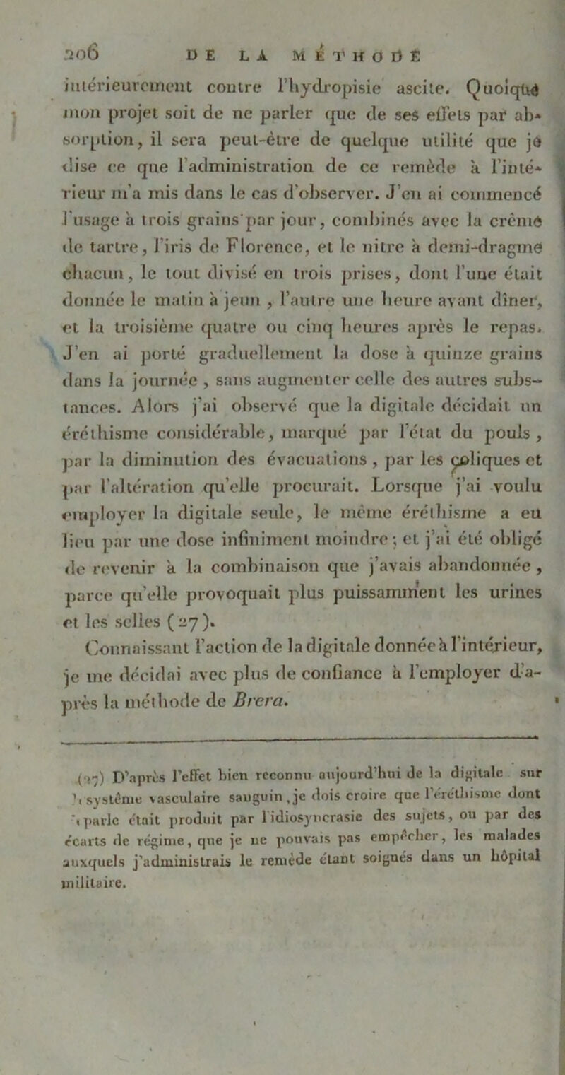 intérieurement contre Fhydropisie ascite. Quoique mon projet soit de ne parler que de ses effets par ab- sorption, il sera peut-être de quelque utilité que je dise ce que 1 administration de ce remède à l'inté- rieur m'a mis dans le cas d'observer. J’en ai commencé l'usage à trois grains par jour, combinés avec la crème de tartre, J iris de Florence, et le nitre à demi-dragme chacun, le tout divisé en trois prises, dont l’une était donnée le malin à jeun , l’autre une heure avant dîner, et la troisième quatre ou cinq heures après le repas» J’en ai porté graduellement la dose a quinze grains dans la journée , sans augmenter celle des autres subs-» tances. Alors j’ai observé que la digitale décidait un éréthisme considérable, marqué par l’état du pouls, par la diminution des évacuations , par les ^cliques et par l’altération qu’elle procurait. Lorsque j’ai voulu employer la digitale seule, le même éréthisme a eu lieu par une dose infinimenl moindre; et j’ai été obligé de revenir a la combinaison que j’avais abandonnée, parce quelle provoquait plus puissamment les urines et les selles ( ^7). Connaissant l’action de la digitale donnée à l’intérieur, je me décidai avec plus fie confiance à l’employer d’a- près la méthode de Brcra. .(■>-) D’après l'effet bien reconnu aujourd'hui de la digitale sur b système vasculaire sanguin, je dois croire que l'éréthisme dont ‘.parle était produit par 1 idiosyncrasie des sujets, ou par des e'earts de régime, que je ne pouvais pas empêcher, les malades auxquels j'administrais le remède étant soignés dans un hôpital militaire.