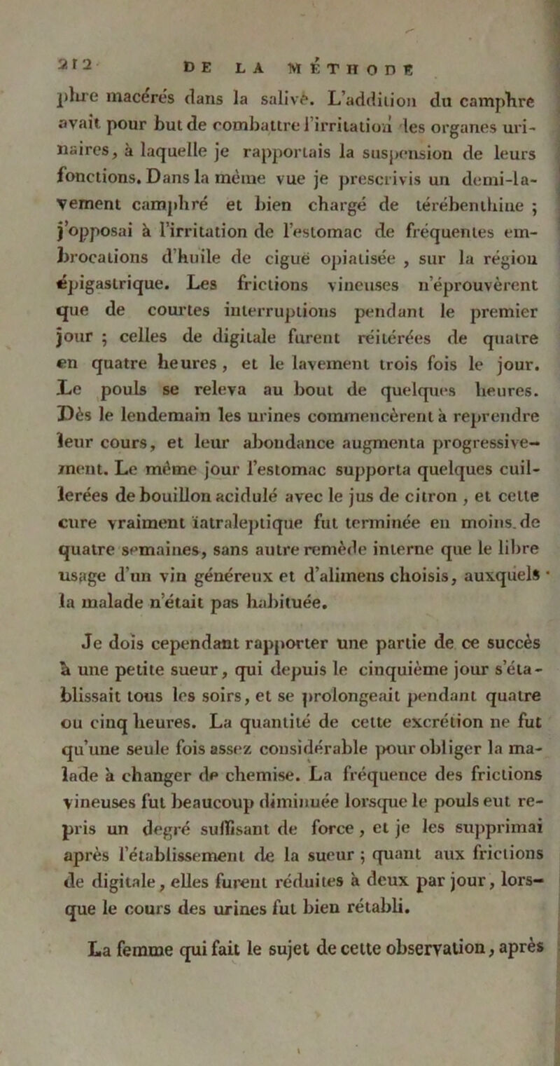 DE LA M KTlTOnï plire macères dans la salivé. L’addiiion du campTire avait pour but de combattre l’irritation les organes uri- naires, à laquelle je rapportais la suspension de leurs fonctions. Dans la même vue je prescrivis un demi-la- vement camphré et bien chargé de térébenthine ; j’opposai à l’irritation de l’estomac de fréquentes em- brocations d huile de cigué opiatisée , sur la région épigastrique. Les frictions vineuses n’éprouvèrent que de courtes interruptions pendant le premier jour 5 celles de digitale furent réitérées de quatre en quatre heures, et le lavement trois fois le jour. Le pouls se releva au bout de quelques heures. Dès le lendemain les urines commencèrent à reprendre leur cours, et leur abondance augmenta progressive- ment. Le même jour l’estomac supporta quelques cuil- lerées de bouillon acidulé avec le jus de citron , et celte cure vraiment ïatraleptique fut terminée en moins.de quatre semaines, sans autre remède interne que le libre usage d’un vin généreux et d’aliinens choisis, auxquels la malade n était pas habituée. Je dois cependant rapporter une partie de ce succès h une petite sueur, qui depuis le cinquième jour s’éta- blissait tous les soirs, et se prolongeait pendant quatre ou cinq heures. La quantité de cette excrétion ne fut qu’une seule fois assez considérable pour obliger la ma- lade à changer de chemise. La fréquence des frictions vineuses fut beaucoup diminuée lorsque le pouls eut re- pris un degré suffisant de force, et je les supprimai après l’établissement de la sueur ; quant aux frictions de digitale, elles furent réduites à deux par jour, lors- que le cours des urines fut bien rétabli. La femme qui fait le sujet de cette observation, après