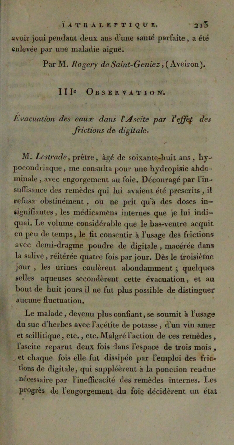 avoir joui pendant deux aus d'une sauté parfaite, a été enlevée par une maladie aiguë. Par M. Roger y de Saint-Geniez, ( Aveiron). \ IIIe Observation. Evacuation des eaux dans l'Ascite par l’ejfef des frictions de digitale. M. Lestrade, prêtre, âgé de soixante-huit ans, hy- pocondriaque , me consulta pour une hydropisie abdo- minale , avec engorgement au foie. Découragé par l'in- suffisance des remèdes qui lui avaient été prescrits , il refusa obstinément , ou ne prit qu’à des doses in- signifiantes, les médicamens internes que je lui indi- quai. Le volume considérable que le bas-ventre acquit en peu de temps, le fit consentir à l’usage des frictions avec demi-dragme poudre de digitale , macérée dans la salive, réitérée quatre fois par jour. Dès le troisième jour , les urines coulèrent abondamment ; quelques selles aqueuses secondèrent cette évacuation, et au bout de huit jours il ne fut plus possible de distinguer aucune fluctuation. Le malade, devenu plus confiant, se soumit à l’usage du suc d’herbes avec l’acétite de potasse, d’un vin amer et scillitique, etc., etc. Malgré l’action de ces remèdes, l’ascite reparut deux fois dans l’espace de trois mois , et chaque fois elle fut dissipée par l’emploi des fric- tions de digitale, qui suppléèrent à la ponction rendue nécessaire par l’inefficacité des remèdes internes. Les progrès de l’engorgement du foie décidèrent un état