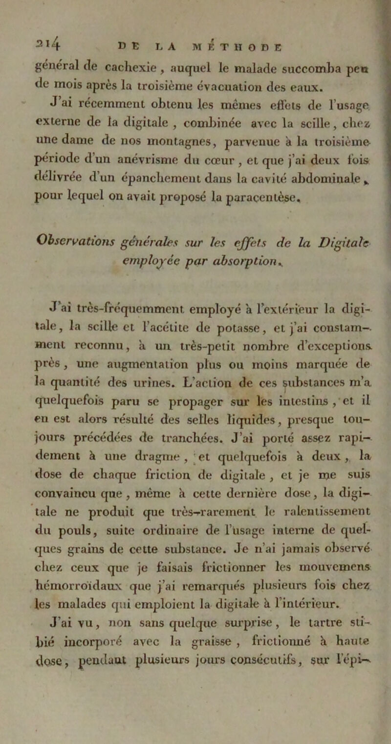 général de cachexie , auquel le malade succomba peu de mois après la troisième évacuation des eaux. J ai récemment obtenu les mêmes effets de l’usage externe de la digitale , combinée avec la scille, chez une dame de nos montagnes, parvenue a la troisième période d’un anévrisme du cœur , et que j’ai deux lois délivrée d’un épanchement dans la cavité abdominale ^ pour lequel on avait proposé la paracentèse. Observations générales sur les effets de la Digitale employée par absorption K J’ai très-fréquemment employé a l’extérieur la digi- tale, la scille et l’acétite de potasse, et j’ai constant-, ment reconnu, à un très-petit nombre d’exceptions, près, une augmentation plus ou moins marquée de la quantité des urines. L'action de ces substances m’a quelquefois paru se propager sur les intestins , et il en est alors résulté des selles liquides, presque tou- jours précédées de tranchées. J’ai porté assez rapi- dement à une dragme , et quelquefois à deux, la dose de chaque friction de digitale , et je me suis convaincu que , même à cette dernière dose, la digi- tale ne produit que très-rarement le ralentissement du pouls, suite ordinaire de l’usage interne de quel- ques grains de cette substance. Je n’ai jamais observé chez ceux que je faisais frictionner les inouvemens hémorroïdaux que j’ai remarqués plusieurs fois chez les malades qui emploient la digitale à 1 intérieur. J'ai vu, non sans quelque surprise, le tartre sli- bié incorporé avec la graisse , frictionné à haute dose, pendant plusieurs jours consécutifs, sur l'épi-*