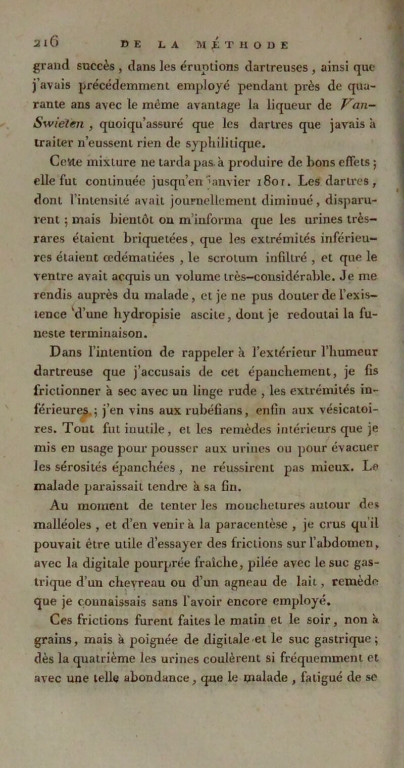 grand succès , dans les émotions dartreuses , ainsi que j’avais précédemment employé pendant près de qua- rante ans avec le même avantage la liqueur de Van- Soviet en , quoiqu’assuré que les dartres que j avais à traiter n’eussent rien de syphilitique. Cette mixture ne tarda pas. à produire de bons effets ; elle fut continuée jusqu’en janvier i8or. Les dartres , dont l’intensité avait journellement diminué, disparu- rent ; mais bientôt on m’informa que les urines très- rares étaient briquetées, que les extrémités inférieu- res étaient œdématiées , le scrotum infiltré , et que le ventre avait acquis un volume très-considérable. Je me rendis auprès du malade, et je ne pus douter de l’exis- tence ’d’une hydropisie ascite, dont je redoutai la fu- neste terminaison. Dans l’intention de rappeler à l’extérieur l’humeur dartreuse que j’accusais de cet épanchement, je fis frictionner à sec avec un linge rude , les extrémités in- férieures.; j’en vins aux rubéfians, enfin aux vésicatoi- res. Tout fut iuulile, et les remèdes intérieurs que je mis en usage pour pousser aux urines ou pour évacuer les sérosités épanchées , ne réussirent pas mieux. Le malade paraissait tendre a sa fin. Au moment de tenter les mouchetures autour des malléoles , et d’en venir k la paracentèse , je crus qu’il pouvait être utile d’essayer des frictions sur l’abdomen , avec la digitale pourprée fraîche, pilée avec le suc gas- trique d’un chevreau ou d’un agneau de lait, remède que je connaissais sans l’avoir encore employé. Ces frictions furent faites le matin et le soir, non k grains, mais à poignée de digitale et le suc gastrique; dès la quatrième les urines coulèrent si fréquemment et avec une telle abondance, que le malade , fatigué de se