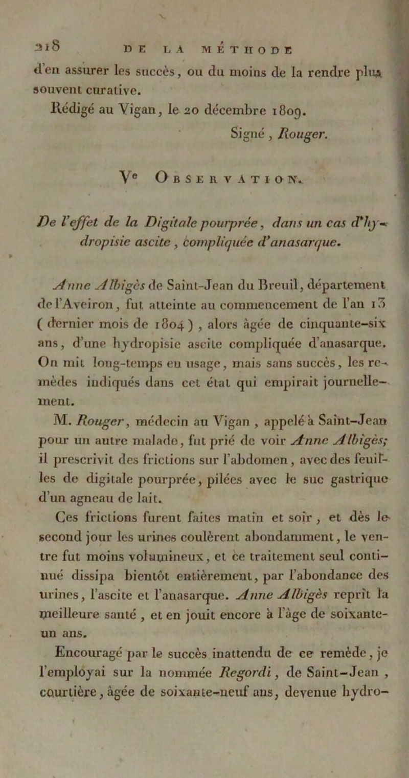 2*8 11E Ij a méthode tien assurer les succès, ou du moins de la rendre pliiA souvent curative. Rédigé au Vigan, le 20 décembre 1809. Signé, Ronger. Ve Observation. De l'effet de la Digitale pourprée, dans un cas d*lij«* dropisie ascite , compliquée d’anasan/uc. si nue sillages de Saint-Jean du Breuil, département de l’Aveiron, fut atteinte au commencement de l’an i3 ( dernier mois de 1804) , alors âgée de cinquante-six ans, d’une hydropisie ascite compliquée d’anasarque. On mit long-temps eu usage, mais sans succès, les re^ mèdes indiqués dans cet état qui empirait journelle- ment. M. Rougcr, médecin au Vigan , appelé a Saint-Jean pour un autre malade, fut prié de voir Anne Albigès; il prescrivit des frictions sur l’abdomen, avec des feuif- les de digitale pourprée, pilées avec le suc gastrique d’un agneau de lait. Ces frictions furent faites matin et soir, et dès le- second jour les urines coulèrent abondamment, le ven- tre fut moins volumineux, et ce traitement seul conti- nué dissipa bientôt entièrement, par l’abondance des urines, l’ascite et Fanas arque. Anne Albigès reprît la meilleure sauté , et en jouit encore â l'àge de soixante- un ans. Encouragé par le succès inattendu de ce remède, je l’employai sur la nommée Regordi, de Saint-Jean , courtière, âgée de soixante-neuf ans, devenue hydro-