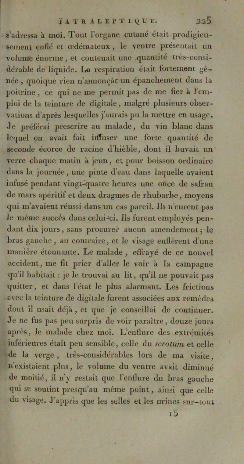 ÏATkALEPTIQUE. 22 5 « adressa à moi. Toul l’organe cutané était prodigieu- sement enflé et oedémateux , le ventre présentait un volum'e énorme, et contenait une -quantité très-consi- dérable de liquide. La respiration était fortement gê- née , quoique rien if annonçât: un épanchement dans la poitrine, ce qui ne me permit pas de me fier à 1 em- ploi de la teinture de digitale, malgré plusieurs obser- vations d’après lesquelles j’aurais pu la mettre en usage. Je préférai prescrire au malade, du vin blanc dans lequel on avait fait iiffuser une forte quantité de seconde écorce de racine d’hièble, dont il buvait un verre chaque malin a jeun, et pour boisson ordinaire dans la journée, une pinte d’eau dans laquelle avaient infusé pendant vingt-quatre heures une once de safran de mars apéritif et deux dragmes de rhubarbe, moyens qui m’avaient réussi dans un cas pareil. Ils n’eurent pas le même succès dans celui-ci. Us furent employés pen- dant dix jours, sans procurer aucun amendement 5 le bras gauche, au contraire, et le visage enflèrent d’une manière étonnante. Le malade , effrayé de ce nouvel accident, me fil prier d’aller le voir à la campagne qu’il habitait : je le trouvai au lit, qu’il ne pouvait pas quitter, et dans l’état le plus alarmant. Les frictions avec la teinture de digitale furent associées aux remèdes dont il usait déjà, et que je conseillai de continuer. Je ne fus pas peu surpris de voir paraître, douze jours après, le malade chez moi. L’enflure des extrémités inférieures était peu sensible, celle du scrotum et celle de la verge, très-considérables lors de ma visite, n’existaient plus, le volume du ventre avait diminué de moitié, il n’y restait que l’enflure du bras gauche qui se soutint presqu’au même point, ainsi que celle du visage. J’appris que les selles et les urines sur-tout i5